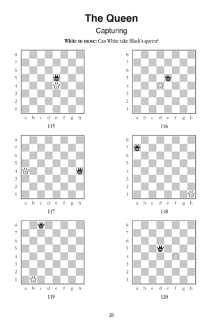 26
The Queen
Capturing
White to move: Can White take Black’s queen?
w________w� w________w
°wdwdwdwd]� °wdwdwdwd]
‡dwdwdwdw]� ‡dwdwdwdw]
ﬂwdwdwdwd]� ﬂwdwdwdwd]
ﬁdwdw1wdw]� ﬁdwdw1wdw]
›wdwdQdwd]� ›wdw!wdwd]
‹dwdwdwdw]� ‹dwdwdwdw]
¤wdwdwdwd]� ¤wdwdwdwd]
⁄dwdwdwdw]� ⁄dwdwdwdw]
w¡™£¢∞§¶•w� w¡™£¢∞§¶•w
115 116
w________w� w________w
°wdwdwdwd]� °wdwdwdwd]
‡dwdwdwdw]� ‡1wdwdwdw]
ﬂwdwdwdwd]� ﬂwdwdwdwd]
ﬁdwdwdwdw]� ﬁdwdwdwdw]
›Qdwdwdw1]� ›wdwdwdwd]
‹dwdwdwdw]� ‹dwdwdwdw]
¤wdwdwdwd]� ¤wdwdwdwd]
⁄dwdwdwdw]� ⁄dwdwdwdQ]
w¡™£¢∞§¶•w� w¡™£¢∞§¶•w
117 118
w________w� w________w
°wdqdwdwd]� °wdwdwdwd]
‡dwdwdwdw]� ‡dwdwdwdw]
ﬂwdwdwdwd]� ﬂwdwdwdwd]
ﬁdwdwdwdw]� ﬁdwdqdwdw]
›wdwdwdwd]� ›wdwdw!wd]
‹dwdwdwdw]� ‹dwdwdwdw]
¤wdwdwdwd]� ¤wdwdwdwd]
⁄dQdwdwdw]� ⁄dwdwdwdw]
w¡™£¢∞§¶•w� w¡™£¢∞§¶•w
119 120
 