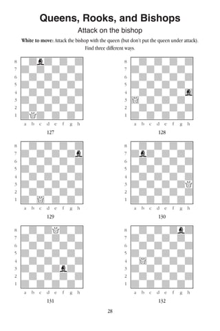 28
Queens, Rooks, and Bishops
Attack on the bishop
White to move: Attack the bishop with the queen (but don’t put the queen under attack).
Find three different ways.
w________w� w________w
°wdbdwdwd]� °wdwdwdwd]
‡dwdwdwdw]� ‡dwdwdwdw]
ﬂwdwdwdwd]� ﬂwdwdwdwd]
ﬁdwdwdwdw]� ﬁdwdwdwdw]
›wdwdwdwd]� ›wdwdwdwg]
‹dwdwdwdw]� ‹!wdwdwdw]
¤wdwdwdwd]� ¤wdwdwdwd]
⁄dQdwdwdw]� ⁄dwdwdwdw]
w¡™£¢∞§¶•w� w¡™£¢∞§¶•w
127 128
w________w� w________w
°wdwdwdwd]� °wdwdwdwd]
‡dwdwdwdb]� ‡dbdwdwdw]
ﬂwdwdwdwd]� ﬂwdwdwdwd]
ﬁdwdwdwdw]� ﬁdwdwdwdw]
›wdwdwdwd]� ›wdwdwdwd]
‹dwdwdwdw]� ‹dwdwdwdQ]
¤wdwdwdwd]� ¤wdwdwdwd]
⁄dw!wdwdw]� ⁄dwdwdwdw]
w¡™£¢∞§¶•w� w¡™£¢∞§¶•w
129 130
w________w� w________w
°wdwdQdwd]� °wdwdwdbd]
‡dwdwdwdw]� ‡dwdwdwdw]
ﬂwdwdwdwd]� ﬂwdwdwdwd]
ﬁdwdwdwdw]� ﬁdwdwdwdw]
›wdwdwdwd]� ›w!wdwdwd]
‹dwdwdbdw]� ‹dwdwdwdw]
¤wdwdwdwd]� ¤wdwdwdwd]
⁄dwdwdwdw]� ⁄dwdwdwdw]
w¡™£¢∞§¶•w� w¡™£¢∞§¶•w
131 132
 