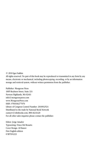 © 2010 Igor Sukhin
All rights reserved. No part of this book may be reproduced or transmitted in any form by any
means, electronic or mechanical, including photocopying, recording, or by an information
storage and retrieval system, without written permission from the publisher.
Publisher: Mongoose Press
1005 Boylston Street, Suite 324
Newton Highlands, MA 02461
info@mongoosepress.com
www.MongoosePress.com
ISBN: 9781936277070
Library of Congress Control Number: 2010932524
Distributed to the trade by National Book Network
custserv@nbnbooks.com, 800-462-6420
For all other sales inquiries please contact the publisher.
Editor: Jorge Amador
Typesetting: Frisco Del Rosario
Cover Design: Al Dianov
First English edition
0 987654321
 