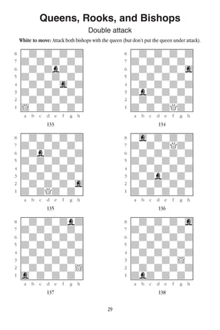 29
Queens, Rooks, and Bishops
Double attack
White to move: Attack both bishops with the queen (but don’t put the queen under attack).
w________w� w________w
°wdwdwdwd]� °wdwdwdwd]
‡dwdwdwdw]� ‡dwdwdwdw]
ﬂwdwdbdwd]� ﬂwdwdwdwg]
ﬁdwdwdwdw]� ﬁdwdwdwdw]
›wdwdwgwd]� ›wdwdwdwd]
‹dwdwdwdw]� ‹dbdwdwdw]
¤wdwdwdwd]� ¤wdwdwdwd]
⁄!wdwdwdw]� ⁄dwdwdQdw]
w¡™£¢∞§¶•w� w¡™£¢∞§¶•w
133 134
w________w� w________w
°wdwdwdwd]� °wgwdwdwd]
‡dwdwdwdw]� ‡dwdwdQdw]
ﬂwdbdwdwd]� ﬂwdwdwdwd]
ﬁdwdwdwdw]� ﬁdwdwdwdw]
›wdwdwdwd]� ›wdwdwdwd]
‹dwdwdwdw]� ‹dwdbdwdw]
¤wdwdwdwg]� ¤wdwdwdwd]
⁄dwdQdwdw]� ⁄dwdwdwdw]
w¡™£¢∞§¶•w� w¡™£¢∞§¶•w
135 136
w________w� w________w
°wdwdwdbd]� °wdwdwdwg]
‡dwdwdwdw]� ‡dwdwdwdw]
ﬂwdwdwdwd]� ﬂwdwdwdwd]
ﬁdwdwdwdw]� ﬁdwdwdwdw]
›wdwdwdwd]� ›wdwdwdwd]
‹dwdwdwdw]� ‹dwdwdw!w]
¤wdwdwdw!]� ¤wdwdwdwd]
⁄gwdwdwdw]� ⁄dbdwdwdw]
w¡™£¢∞§¶•w� w¡™£¢∞§¶•w
137 138
 