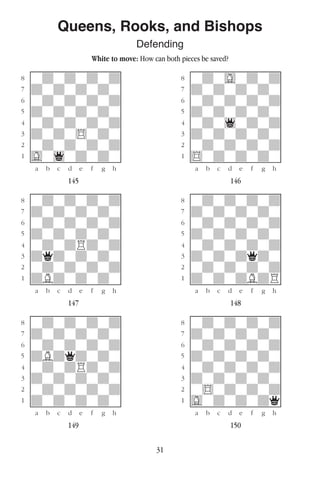 31
Queens, Rooks, and Bishops
Defending
White to move: How can both pieces be saved?
w________w� w________w
°wdwdwdwd]� °wdwGwdwd]
‡dwdwdwdw]� ‡dwdwdwdw]
ﬂwdwdwdwd]� ﬂwdwdwdwd]
ﬁdwdwdwdw]� ﬁdwdwdwdw]
›wdwdwdwd]� ›wdw1wdwd]
‹dwdw$wdw]� ‹dwdwdwdw]
¤wdwdwdwd]� ¤wdwdwdwd]
⁄Gw1wdwdw]� ⁄$wdwdwdw]
w¡™£¢∞§¶•w� w¡™£¢∞§¶•w
145 146
w________w� w________w
°wdwdwdwd]� °wdwdwdwd]
‡dwdwdwdw]� ‡dwdwdwdw]
ﬂwdwdwdwd]� ﬂwdwdwdwd]
ﬁdwdwdwdw]� ﬁdwdwdwdw]
›wdwdRdwd]� ›wdwdwdwd]
‹dqdwdwdw]� ‹dwdwdqdw]
¤wdwdwdwd]� ¤wdwdwdwd]
⁄dBdwdwdw]� ⁄dwdwdBdR]
w¡™£¢∞§¶•w� w¡™£¢∞§¶•w
147 148
w________w� w________w
°wdwdwdwd]� °wdwdwdwd]
‡dwdwdwdw]� ‡dwdwdwdw]
ﬂwdwdwdwd]� ﬂwdwdwdwd]
ﬁdBdqdwdw]� ﬁdwdwdwdw]
›wdwdRdwd]� ›wdwdwdwd]
‹dwdwdwdw]� ‹dwdwdwdw]
¤wdwdwdwd]� ¤w$wdwdwd]
⁄dwdwdwdw]� ⁄Gwdwdwdq]
w¡™£¢∞§¶•w� w¡™£¢∞§¶•w
149 150
 