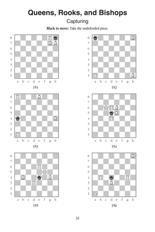 32
Queens, Rooks, and Bishops
Capturing
Black to move: Take the undefended piece.
w________w� w________w
°wdwdwdR1]� °qdwdwdwG]
‡dwdwdwGB]� ‡dwdwdwdw]
ﬂwdwdwdwd]� ﬂwdwdwdwd]
ﬁdwdwdwdw]� ﬁdwdwdwdw]
›wdwdwdwd]� ›wdwdwdwd]
‹dwdwdwdw]� ‹dwdwdwdw]
¤wdwdwdwd]� ¤wdwdwdwd]
⁄dwdwdwdw]� ⁄$wdwdwdB]
w¡™£¢∞§¶•w� w¡™£¢∞§¶•w
151 152
w________w� w________w
°RdwdBdwd]� °wdwdwdwd]
‡dwdwdwdw]� ‡dwdwdwdw]
ﬂwdwdwdwd]� ﬂwdQ$Bdwd]
ﬁdwdwdwdw]� ﬁdwdqGwdw]
›qdwdwdwG]� ›wdw$wdwd]
‹dwdwdwdw]� ‹dwdwdwdw]
¤wdwdwdwd]� ¤wdwdwdwd]
⁄$wdwdwdw]� ⁄dwdwdwdw]
w¡™£¢∞§¶•w� w¡™£¢∞§¶•w
153 154
w________w� w________w
°wdwdwdwd]� °wdwdwdwG]
‡dwdwdwdw]� ‡dwdwdwdw]
ﬂwdwdRdwd]� ﬂwdwdwdwd]
ﬁdwdwdQdw]� ﬁdwdwdwdw]
›wGwdqdBd]� ›w$w1wdRd]
‹dwdRdwdw]� ‹dwdBdwdw]
¤wdwdwdwd]� ¤wdwdwdwd]
⁄dwdwdwdw]� ⁄!wdwdwdw]
w¡™£¢∞§¶•w� w¡™£¢∞§¶•w
155 156
 