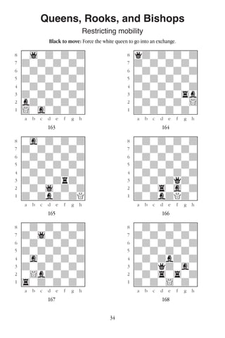 34
Queens, Rooks, and Bishops
Restricting mobility
Black to move: Force the white queen to go into an exchange.
w________w� w________w
°w1wdwdwd]� °qdwdwdwd]
‡dwdwdwdw]� ‡dwdwdwdw]
ﬂwdwdwdwd]� ﬂwdwdwdwd]
ﬁdwdwdwdw]� ﬁdwdwdwdw]
›wdwdwdwd]� ›wdwdwdwd]
‹dwdwdwdw]� ‹dwdwdw4b]
¤bdwdwdwd]� ¤wdwdwdw!]
⁄!wgwdwdw]� ⁄dwdwdwdw]
w¡™£¢∞§¶•w� w¡™£¢∞§¶•w
163 164
w________w� w________w
°wgwdwdwd]� °wdwdwdwd]
‡dwdwdwdw]� ‡dwdwdwdw]
ﬂwdwdwdwd]� ﬂwdwdwdwd]
ﬁdwdwdwdw]� ﬁdwdwdwdw]
›wdwdwdwd]� ›wdwdwdwd]
‹dwdwdrdw]� ‹dwdwdqdw]
¤wdw1wdwd]� ¤wdw4wgwd]
⁄dwdbdwdQ]� ⁄dwdbdQdw]
w¡™£¢∞§¶•w� w¡™£¢∞§¶•w
165 166
w________w� w________w
°wdwdwdwd]� °wdwdwdwd]
‡dw1wdwdw]� ‡dwdwdwdw]
ﬂwdwdwdwd]� ﬂwdwdwdwd]
ﬁdwdwdwdw]� ﬁdwdwdwdw]
›wgwdwdwd]� ›wdwdbdwd]
‹dwdwdwdw]� ‹dwdqdwgw]
¤w!bdwdwd]� ¤wdw4w4wd]
⁄4wdwdwdw]� ⁄dwdw!wdw]
w¡™£¢∞§¶•w� w¡™£¢∞§¶•w
167 168
 
