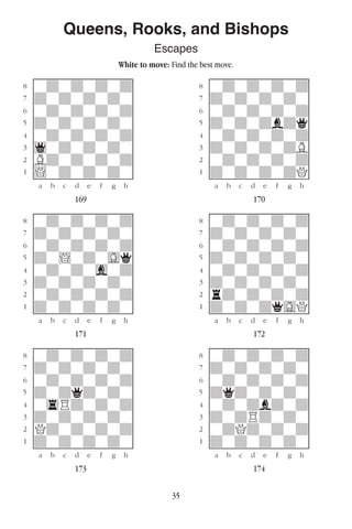 35
Queens, Rooks, and Bishops
Escapes
White to move: Find the best move.
w________w� w________w
°wdwdwdwd]� °wdwdwdwd]
‡dwdwdwdw]� ‡dwdwdwdw]
ﬂwdwdwdwd]� ﬂwdwdwdwd]
ﬁdwdwdwdw]� ﬁdwdwdbdq]
›wdwdwdwd]� ›wdwdwdwd]
‹1wdwdwdw]� ‹dwdwdwdB]
¤Bdwdwdwd]� ¤wdwdwdwd]
⁄!wdwdwdw]� ⁄dwdwdwdQ]
w¡™£¢∞§¶•w� w¡™£¢∞§¶•w
169 170
w________w� w________w
°wdwdwdwd]� °wdwdwdwd]
‡dwdwdwdw]� ‡dwdwdwdw]
ﬂwdwdwdwd]� ﬂwdwdwdwd]
ﬁdw!wdwGq]� ﬁdwdwdwdw]
›wdwdwgwd]� ›wdwdwdwd]
‹dwdwdwdw]� ‹dwdwdwdw]
¤wdwdwdwd]� ¤rdwdwdwd]
⁄dwdwdwdw]� ⁄dwdwdqGQ]
w¡™£¢∞§¶•w� w¡™£¢∞§¶•w
171 172
w________w� w________w
°wdwdwdwd]� °wdwdwdwd]
‡dwdwdwdw]� ‡dwdwdwdw]
ﬂwdwdwdwd]� ﬂwdwdwdwd]
ﬁdwdqdwdw]� ﬁdqdwdwdw]
›w4Rdwdwd]� ›wdwdbdwd]
‹dwdwdwdw]� ‹dwdRdwdw]
¤Qdwdwdwd]� ¤wdQdwdwd]
⁄dwdwdwdw]� ⁄dwdwdwdw]
w¡™£¢∞§¶•w� w¡™£¢∞§¶•w
173 174
 
