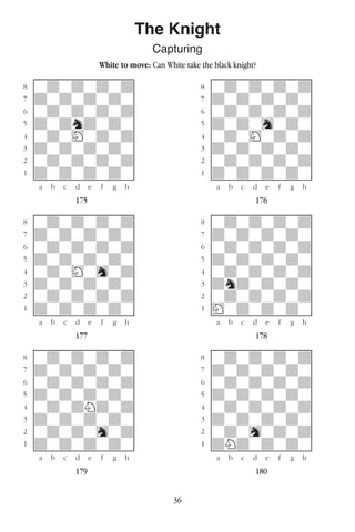 36
The Knight
Capturing
White to move: Can White take the black knight?
w________w� w________w
°wdwdwdwd]� °wdwdwdwd]
‡dwdwdwdw]� ‡dwdwdwdw]
ﬂwdwdwdwd]� ﬂwdwdwdwd]
ﬁdwdndwdw]� ﬁdwdwhwdw]
›wdwHwdwd]� ›wdwHwdwd]
‹dwdwdwdw]� ‹dwdwdwdw]
¤wdwdwdwd]� ¤wdwdwdwd]
⁄dwdwdwdw]� ⁄dwdwdwdw]
w¡™£¢∞§¶•w� w¡™£¢∞§¶•w
175 176
w________w� w________w
°wdwdwdwd]� °wdwdwdwd]
‡dwdwdwdw]� ‡dwdwdwdw]
ﬂwdwdwdwd]� ﬂwdwdwdwd]
ﬁdwdwdwdw]� ﬁdwdwdwdw]
›wdwHwhwd]� ›wdwdwdwd]
‹dwdwdwdw]� ‹dndwdwdw]
¤wdwdwdwd]� ¤wdwdwdwd]
⁄dwdwdwdw]� ⁄Hwdwdwdw]
w¡™£¢∞§¶•w� w¡™£¢∞§¶•w
177 178
w________w� w________w
°wdwdwdwd]� °wdwdwdwd]
‡dwdwdwdw]� ‡dwdwdwdw]
ﬂwdwdwdwd]� ﬂwdwdwdwd]
ﬁdwdwdwdw]� ﬁdwdwdwdw]
›wdwdNdwd]� ›wdwdwdwd]
‹dwdwdwdw]� ‹dwdwdwdw]
¤wdwdwhwd]� ¤wdwhwdwd]
⁄dwdwdwdw]� ⁄dNdwdwdw]
w¡™£¢∞§¶•w� w¡™£¢∞§¶•w
179 180
 