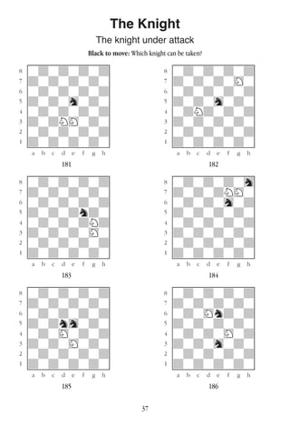 37
The Knight
The knight under attack
Black to move: Which knight can be taken?
w________w� w________w
°wdwdwdwd]� °wdwdwdwd]
‡dwdwdwdw]� ‡dwdwdwHw]
ﬂwdwdwdwd]� ﬂwdwdwdwd]
ﬁdwdwhwdw]� ﬁdwdwhwdw]
›wdwdwdwd]� ›wdNdwdwd]
‹dwdNHwdw]� ‹dwdwdwdw]
¤wdwdwdwd]� ¤wdwdwdwd]
⁄dwdwdwdw]� ⁄dwdwdwdw]
w¡™£¢∞§¶•w� w¡™£¢∞§¶•w
181 182
w________w� w________w
°wdwdwdwd]� °wdwdwdwh]
‡dwdwdwdw]� ‡dwdwdNHw]
ﬂwdwdwdwd]� ﬂwdwdwhwd]
ﬁdwdwdndw]� ﬁdwdwdwdw]
›wdwdwdNd]� ›wdwdwdwd]
‹dwdwdwHw]� ‹dwdwdwdw]
¤wdwdwdwd]� ¤wdwdwdwd]
⁄dwdwdwdw]� ⁄dwdwdwdw]
w¡™£¢∞§¶•w� w¡™£¢∞§¶•w
183 184
w________w� w________w
°wdwdwdwd]� °wdwdwdwd]
‡dwdwdwdw]� ‡dwdwdwdw]
ﬂwdwdwdwd]� ﬂwdwHndwd]
ﬁdwdnhwdw]� ﬁdwdwdwdw]
›wdwHwdwd]� ›wdwdwHwd]
‹dwdwHwdw]� ‹dwdwhwdw]
¤wdwdwdwd]� ¤wdwdwdwd]
⁄dwdwdwdw]� ⁄dwdwdwdw]
w¡™£¢∞§¶•w� w¡™£¢∞§¶•w
185 186
 