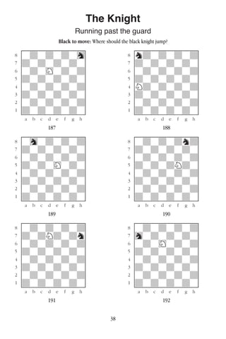 38
The Knight
Running past the guard
Black to move: Where should the black knight jump?
w________w� w________w
°wdwdwdwh]� °ndwdwdwd]
‡dwdwdwdw]� ‡dwdwdwdw]
ﬂwdwHwdwd]� ﬂwdwdwdwd]
ﬁdwdwdwdw]� ﬁdwdwdwdw]
›wdwdwdwd]� ›Ndwdwdwd]
‹dwdwdwdw]� ‹dwdwdwdw]
¤wdwdwdwd]� ¤wdwdwdwd]
⁄dwdwdwdw]� ⁄dwdwdwdw]
w¡™£¢∞§¶•w� w¡™£¢∞§¶•w
187 188
w________w� w________w
°whwdwdwd]� °wdwdwdnd]
‡dwdwdwdw]� ‡dwdwdwdw]
ﬂwdwdwdwd]� ﬂwdwdwdwd]
ﬁdwdwHwdw]� ﬁdwdwdNdw]
›wdwdwdwd]� ›wdwdwdwd]
‹dwdwdwdw]� ‹dwdwdwdw]
¤wdwdwdwd]� ¤wdwdwdwd]
⁄dwdwdwdw]� ⁄dwdwdwdw]
w¡™£¢∞§¶•w� w¡™£¢∞§¶•w
189 190
w________w� w________w
°wdwdwdwd]� °wdwdwdwd]
‡dwdNdwdn]� ‡hwdwdwdw]
ﬂwdwdwdwd]� ﬂwdwHwdwd]
ﬁdwdwdwdw]� ﬁdwdwdwdw]
›wdwdwdwd]� ›wdwdwdwd]
‹dwdwdwdw]� ‹dwdwdwdw]
¤wdwdwdwd]� ¤wdwdwdwd]
⁄dwdwdwdw]� ⁄dwdwdwdw]
w¡™£¢∞§¶•w� w¡™£¢∞§¶•w
191 192
 