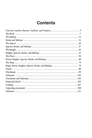 Contents
Note for Coaches, Parents, Teachers, and Trainers....................................................5
The Rook ....................................................................................................................7
The Bishop ...............................................................................................................11
Rooks and Bishops ...................................................................................................14
The Queen ...............................................................................................................26
Queens, Rooks, and Bishops ...................................................................................27
The Knight ................................................................................................................36
Knights, Queens, Rooks, and Bishops .....................................................................41
The Pawn ..................................................................................................................50
Pawns, Knights, Queens, Rooks, and Bishops .........................................................60
The King ...................................................................................................................75
Kings, Pawns, Knights, Queens, Rooks, and Bishops ..............................................76
Check .......................................................................................................................88
Checkmate ................................................................................................................99
Stalemate ................................................................................................................ 101
Checkmate and Stalemate ...................................................................................... 103
Perpetual Check ..................................................................................................... 105
Castling ................................................................................................................... 107
Capturing en passant ............................................................................................. 109
Solutions ................................................................................................................ 111
 