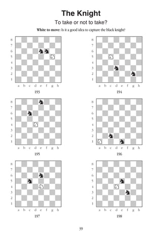 39
The Knight
To take or not to take?
White to move: Is it a good idea to capture the black knight?
w________w� w________w
°wdwdwdwd]� °wdwdwdwd]
‡dwdwdwdw]� ‡dwdwdwdw]
ﬂwdwdnhwd]� ﬂwdwdwdwd]
ﬁdwdwdwHw]� ﬁdwHwdwdw]
›wdwdwdwd]� ›wdwdwdwd]
‹dwdwdwdw]� ‹dwdndwdw]
¤wdwdwdwd]� ¤wdwdwdnd]
⁄dwdwdwdw]� ⁄dwdwdwdw]
w¡™£¢∞§¶•w� w¡™£¢∞§¶•w
193 194
w________w� w________w
°wdwdndwd]� °wdwdwdwd]
‡dwdwdwdw]� ‡dwdwdwdw]
ﬂwdndwdwd]� ﬂwdwdwdwd]
ﬁdwdwdwdw]� ﬁdwdwdwdw]
›wdwHwdwd]� ›wdwdwdwd]
‹dwdwdwdw]� ‹dwdwdwdw]
¤wdwdwdwd]� ¤wdndwdwd]
⁄dwdwdwdw]� ⁄Hwdwhwdw]
w¡™£¢∞§¶•w� w¡™£¢∞§¶•w
195 196
w________w� w________w
°wdwdwdwd]� °wdwdwdwd]
‡dwdwdwdw]� ‡dwdwdwdw]
ﬂwdwdndwd]� ﬂwdwdwdwd]
ﬁdwhwdwdw]� ﬁdwdwhwdw]
›wdwdNdwd]� ›wdwHwdwd]
‹dwdwdwdw]� ‹dwdwdndw]
¤wdwdwdwd]� ¤wdwdwdwd]
⁄dwdwdwdw]� ⁄dwdwdwdw]
w¡™£¢∞§¶•w� w¡™£¢∞§¶•w
197 198
 