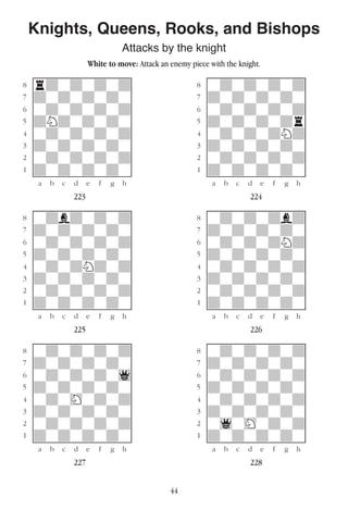 44
Knights, Queens, Rooks, and Bishops
Attacks by the knight
White to move: Attack an enemy piece with the knight.
w________w� w________w
°rdwdwdwd]� °wdwdwdwd]
‡dwdwdwdw]� ‡dwdwdwdw]
ﬂwdwdwdwd]� ﬂwdwdwdwd]
ﬁdNdwdwdw]� ﬁdwdwdwdr]
›wdwdwdwd]� ›wdwdwdNd]
‹dwdwdwdw]� ‹dwdwdwdw]
¤wdwdwdwd]� ¤wdwdwdwd]
⁄dwdwdwdw]� ⁄dwdwdwdw]
w¡™£¢∞§¶•w� w¡™£¢∞§¶•w
223 224
w________w� w________w
°wdbdwdwd]� °wdwdwdbd]
‡dwdwdwdw]� ‡dwdwdwdw]
ﬂwdwdwdwd]� ﬂwdwdwdNd]
ﬁdwdwdwdw]� ﬁdwdwdwdw]
›wdwdNdwd]� ›wdwdwdwd]
‹dwdwdwdw]� ‹dwdwdwdw]
¤wdwdwdwd]� ¤wdwdwdwd]
⁄dwdwdwdw]� ⁄dwdwdwdw]
w¡™£¢∞§¶•w� w¡™£¢∞§¶•w
225 226
w________w� w________w
°wdwdwdwd]� °wdwdwdwd]
‡dwdwdwdw]� ‡dwdwdwdw]
ﬂwdwdwdw1]� ﬂwdwdwdwd]
ﬁdwdwdwdw]� ﬁdwdwdwdw]
›wdwHwdwd]� ›wdwdwdwd]
‹dwdwdwdw]� ‹dwdwdwdw]
¤wdwdwdwd]� ¤w1wHwdwd]
⁄dwdwdwdw]� ⁄dwdwdwdw]
w¡™£¢∞§¶•w� w¡™£¢∞§¶•w
227 228
 