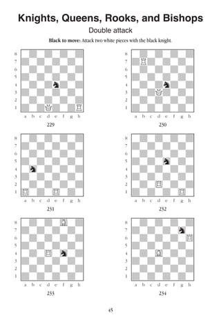 45
Knights, Queens, Rooks, and Bishops
Double attack
Black to move: Attack two white pieces with the black knight.
w________w� w________w
°wdwdwdwd]� °wdwdwdwd]
‡dwdwdwdw]� ‡dRdwdwdw]
ﬂwdwdwdwd]� ﬂwdwdwdwd]
ﬁdwdwdwdw]� ﬁdwdwdwdw]
›wdwdndwd]� ›wdwdndwd]
‹dwdwdwdw]� ‹dwdQdwdw]
¤wdwdwdwd]� ¤wdwdwdwd]
⁄dwdQdwdR]� ⁄dwdwdwdw]
w¡™£¢∞§¶•w� w¡™£¢∞§¶•w
229 230
w________w� w________w
°wdwdwdwd]� °wdwdwdwd]
‡dwdwdwdw]� ‡dwdwdwdw]
ﬂwdwdwdwd]� ﬂwdwdwdwd]
ﬁdwdwdwdw]� ﬁdwdwhwdw]
›whwdwdwd]� ›wdwdwdwd]
‹dwdwdwdw]� ‹dwdwdwdw]
¤wdwdwdwd]� ¤wdw$wdwd]
⁄$wdw$wdw]� ⁄dwdwdw$w]
w¡™£¢∞§¶•w� w¡™£¢∞§¶•w
231 232
w________w� w________w
°wdwdwGwd]� °wdwdwdwd]
‡dwdwdwdw]� ‡dwdwdwhw]
ﬂwdwdwdwd]� ﬂwdwdwdw$]
ﬁdwdwdwdw]� ﬁdwdwdwdw]
›wdw$whwd]� ›wdwGwdwd]
‹dwdwdwdw]� ‹dwdwdwdw]
¤wdwdwdwd]� ¤wdwdwdwd]
⁄dwdwdwdw]� ⁄dwdwdwdw]
w¡™£¢∞§¶•w� w¡™£¢∞§¶•w
233 234
 