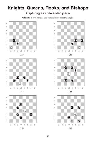 46
Knights, Queens, Rooks, and Bishops
Capturing an undefended piece
White to move: Take an undefended piece with the knight.
w________w� w________w
°wdwdwdwd]� °wdwdwdwd]
‡dwdwdwdw]� ‡dwdwdwdw]
ﬂwdwdwdwd]� ﬂwdwdwdwd]
ﬁdwdwdwdw]� ﬁdwdwdwdw]
›wdwdwdwd]� ›wdwdwdwd]
‹drdwdwdw]� ‹dwdwdrdr]
¤wdbdwdwd]� ¤wdwdndwd]
⁄Hwdwdwdw]� ⁄dwdwdwHw]
w¡™£¢∞§¶•w� w¡™£¢∞§¶•w
235 236
w________w� w________w
°wdwdwdwd]� °wdwdwdwd]
‡dwdwdwdw]� ‡dwdwdwdw]
ﬂwdwdwdwd]� ﬂwdndrdwd]
ﬁdwdwdwdw]� ﬁdwdwdbdw]
›wdwdwdwd]� ›wdwHwdwd]
‹dw4whwdw]� ‹dwdwdwdw]
¤w1wdwgwd]� ¤wdrdndwd]
⁄dwdNdwdw]� ⁄dwdwdwdw]
w¡™£¢∞§¶•w� w¡™£¢∞§¶•w
237 238
w________w� w________w
°wdwdwdwd]� °wdwdwdwd]
‡dwdwdwdw]� ‡dwdwdwdw]
ﬂwdwgwdwd]� ﬂwdwdwdwd]
ﬁdwhwdwdw]� ﬁdwdw4whw]
›wdwdNdwd]� ›wdwdwdwd]
‹dwhwdw4w]� ‹dwdwdNdw]
¤wdw4wdwd]� ¤wdw1wdwg]
⁄dwdwdwdw]� ⁄dwdw4whw]
w¡™£¢∞§¶•w� w¡™£¢∞§¶•w
239 240
 
