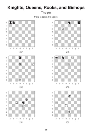 48
Knights, Queens, Rooks, and Bishops
The pin
White to move: Win a piece.
w________w� w________w
°rhwdwdwd]� °wdwdndw4]
‡dwdwdwdw]� ‡dwdwdwdw]
ﬂwdwdwdwd]� ﬂwdBdwdwd]
ﬁdwdwdwdw]� ﬁdwdwdwdw]
›wdwdwdwd]� ›wdwdwdwd]
‹dwdwdwdw]� ‹dwdwdwdw]
¤wdwdwdwd]� ¤wdwdwdwd]
⁄dw$wdwdw]� ⁄$wdwdwdw]
w¡™£¢∞§¶•w� w¡™£¢∞§¶•w
247 248
w________w� w________w
°wdw4wdwd]� °qdndw!wd]
‡dwdwdwdw]� ‡dwdwdwdw]
ﬂwdwgwdwH]� ﬂwdwdRdwd]
ﬁdwdwdwdw]� ﬁdwdwdwdw]
›wdwdwdwd]� ›wdwdwdwd]
‹dwdwdwdw]� ‹dwdwdwdw]
¤wdwdwdwd]� ¤wdwdwdwd]
⁄dwdRdwdw]� ⁄dwdwdwdw]
w¡™£¢∞§¶•w� w¡™£¢∞§¶•w
249 250
w________w� w________w
°wdwdwdwd]� °wdwdwdwd]
‡dwdwdwdw]� ‡dwdw1wdw]
ﬂwdwdw1wd]� ﬂwdwdwdwd]
ﬁdwGwhwdw]� ﬁ!wdwdwdw]
›wdwdQdwd]� ›wdwHwdwd]
‹dwdwdwdw]� ‹dwdwdwdw]
¤wdwdwdwd]� ¤wdwdbdwd]
⁄dwdwdwdw]� ⁄dwdwdwdw]
w¡™£¢∞§¶•w� w¡™£¢∞§¶•w
251 252
 
