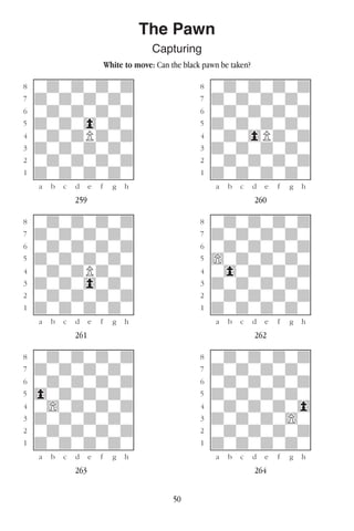 50
The Pawn
Capturing
White to move: Can the black pawn be taken?
w________w� w________w
°wdwdwdwd]� °wdwdwdwd]
‡dwdwdwdw]� ‡dwdwdwdw]
ﬂwdwdwdwd]� ﬂwdwdwdwd]
ﬁdwdw0wdw]� ﬁdwdwdwdw]
›wdwdPdwd]� ›wdw0Pdwd]
‹dwdwdwdw]� ‹dwdwdwdw]
¤wdwdwdwd]� ¤wdwdwdwd]
⁄dwdwdwdw]� ⁄dwdwdwdw]
w¡™£¢∞§¶•w� w¡™£¢∞§¶•w
259 260
w________w� w________w
°wdwdwdwd]� °wdwdwdwd]
‡dwdwdwdw]� ‡dwdwdwdw]
ﬂwdwdwdwd]� ﬂwdwdwdwd]
ﬁdwdwdwdw]� ﬁ)wdwdwdw]
›wdwdPdwd]� ›w0wdwdwd]
‹dwdw0wdw]� ‹dwdwdwdw]
¤wdwdwdwd]� ¤wdwdwdwd]
⁄dwdwdwdw]� ⁄dwdwdwdw]
w¡™£¢∞§¶•w� w¡™£¢∞§¶•w
261 262
w________w� w________w
°wdwdwdwd]� °wdwdwdwd]
‡dwdwdwdw]� ‡dwdwdwdw]
ﬂwdwdwdwd]� ﬂwdwdwdwd]
ﬁ0wdwdwdw]� ﬁdwdwdwdw]
›w)wdwdwd]� ›wdwdwdw0]
‹dwdwdwdw]� ‹dwdwdw)w]
¤wdwdwdwd]� ¤wdwdwdwd]
⁄dwdwdwdw]� ⁄dwdwdwdw]
w¡™£¢∞§¶•w� w¡™£¢∞§¶•w
263 264
 