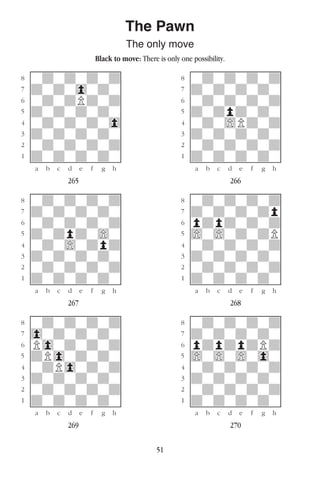 51
The Pawn
The only move
Black to move: There is only one possibility.
w________w� w________w
°wdwdwdwd]� °wdwdwdwd]
‡dwdw0wdw]� ‡dwdwdwdw]
ﬂwdwdPdwd]� ﬂwdwdwdwd]
ﬁdwdwdwdw]� ﬁdwdpdwdw]
›wdwdwdw0]� ›wdw)Pdwd]
‹dwdwdwdw]� ‹dwdwdwdw]
¤wdwdwdwd]� ¤wdwdwdwd]
⁄dwdwdwdw]� ⁄dwdwdwdw]
w¡™£¢∞§¶•w� w¡™£¢∞§¶•w
265 266
w________w� w________w
°wdwdwdwd]� °wdwdwdwd]
‡dwdwdwdw]� ‡dwdwdwdp]
ﬂwdwdwdwd]� ﬂpdpdwdwd]
ﬁdwdpdw)w]� ﬁ)w)wdwdP]
›wdw)wdpd]� ›wdwdwdwd]
‹dwdwdwdw]� ‹dwdwdwdw]
¤wdwdwdwd]� ¤wdwdwdwd]
⁄dwdwdwdw]� ⁄dwdwdwdw]
w¡™£¢∞§¶•w� w¡™£¢∞§¶•w
267 268
w________w� w________w
°wdwdwdwd]� °wdwdwdwd]
‡0wdwdwdw]� ‡dwdwdwdw]
ﬂP0wdwdwd]� ﬂpdpdpdPd]
ﬁdP0wdwdw]� ﬁ)w)w)w0w]
›wdP0wdwd]� ›wdwdwdwd]
‹dwdwdwdw]� ‹dwdwdwdw]
¤wdwdwdwd]� ¤wdwdwdwd]
⁄dwdwdwdw]� ⁄dwdwdwdw]
w¡™£¢∞§¶•w� w¡™£¢∞§¶•w
269 270
 