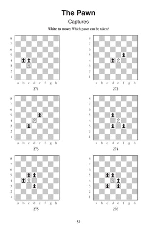 52
The Pawn
Captures
White to move: Which pawn can be taken?
w________w� w________w
°wdwdwdwd]� °wdwdwdwd]
‡dwdwdwdw]� ‡dwdwdwdw]
ﬂwdwdwdwd]� ﬂwdwdwdwd]
ﬁdwdwdwdw]� ﬁdwdwdpdw]
›w0pdwdwd]� ›wdw0Pdwd]
‹dw)wdwdw]� ‹dwdwdwdw]
¤wdwdwdwd]� ¤wdwdwdwd]
⁄dwdwdwdw]� ⁄dwdwdwdw]
w¡™£¢∞§¶•w� w¡™£¢∞§¶•w
271 272
w________w� w________w
°wdwdwdwd]� °wdwdwdwd]
‡dwdwdwdw]� ‡dwdwdwdw]
ﬂwdwdwdwd]� ﬂwdwdwdwd]
ﬁdwdw0wdw]� ﬁdwdpdwdw]
›wdw)wdwd]� ›wdwdPdwd]
‹dw0wdwdw]� ‹dwdpdpdw]
¤wdwdwdwd]� ¤wdwdwdwd]
⁄dwdwdwdw]� ⁄dwdwdwdw]
w¡™£¢∞§¶•w� w¡™£¢∞§¶•w
273 274
w________w� w________w
°wdwdwdwd]� °wdwdwdwd]
‡dwdwdwdw]� ‡dwdwdwdw]
ﬂwdwdwdwd]� ﬂwdwdwdwd]
ﬁdw0pdwdw]� ﬁdw0pdwdw]
›w0Pdwdwd]� ›wdw)pdwd]
‹dwdpdwdw]� ‹dw0w0wdw]
¤wdwdwdwd]� ¤wdwdwdwd]
⁄dwdwdwdw]� ⁄dwdwdwdw]
w¡™£¢∞§¶•w� w¡™£¢∞§¶•w
275 276
 