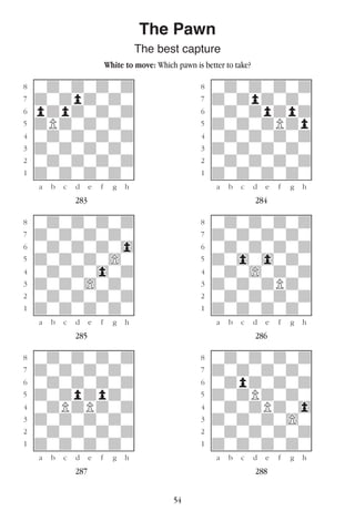 54
The Pawn
The best capture
White to move: Which pawn is better to take?
w________w� w________w
°wdwdwdwd]� °wdwdwdwd]
‡dwdpdwdw]� ‡dwdpdwdw]
ﬂpdpdwdwd]� ﬂwdwdpdpd]
ﬁdPdwdwdw]� ﬁdwdwdPdp]
›wdwdwdwd]� ›wdwdwdwd]
‹dwdwdwdw]� ‹dwdwdwdw]
¤wdwdwdwd]� ¤wdwdwdwd]
⁄dwdwdwdw]� ⁄dwdwdwdw]
w¡™£¢∞§¶•w� w¡™£¢∞§¶•w
283 284
w________w� w________w
°wdwdwdwd]� °wdwdwdwd]
‡dwdwdwdw]� ‡dwdwdwdw]
ﬂwdwdwdw0]� ﬂwdwdwdwd]
ﬁdwdwdw)w]� ﬁdw0w0wdw]
›wdwdw0wd]� ›wdw)wdwd]
‹dwdw)wdw]� ‹dwdwdPdw]
¤wdwdwdwd]� ¤wdwdwdwd]
⁄dwdwdwdw]� ⁄dwdwdwdw]
w¡™£¢∞§¶•w� w¡™£¢∞§¶•w
285 286
w________w� w________w
°wdwdwdwd]� °wdwdwdwd]
‡dwdwdwdw]� ‡dwdwdwdw]
ﬂwdwdwdwd]� ﬂwdpdwdwd]
ﬁdwdpdpdw]� ﬁdwdPdwdw]
›wdPdPdwd]� ›wdwdPdw0]
‹dwdwdwdw]� ‹dwdwdw)w]
¤wdwdwdwd]� ¤wdwdwdwd]
⁄dwdwdwdw]� ⁄dwdwdwdw]
w¡™£¢∞§¶•w� w¡™£¢∞§¶•w
287 288
 