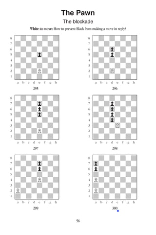 56
The Pawn
The blockade
White to move: How to prevent Black from making a move in reply?
w________w� w________w
°wdwdwdwd]� °wdwdwdwd]
‡dwdwdwdw]� ‡dwdwdwdw]
ﬂwdwdwdwd]� ﬂwdw0wdwd]
ﬁdwdw0wdw]� ﬁdwdpdwdw]
›wdwdwdwd]� ›wdwdwdwd]
‹dwdwdwdw]� ‹dwdwdwdw]
¤wdwdPdwd]� ¤wdw)wdwd]
⁄dwdwdwdw]� ⁄dwdwdwdw]
w¡™£¢∞§¶•w� w¡™£¢∞§¶•w
295 296
w________w� w________w
°wdwdwdwd]� °wdwdwdwd]
‡dwdw0wdw]� ‡dwdpdwdw]
ﬂwdwdpdwd]� ﬂwdw0wdwd]
ﬁdwdw0wdw]� ﬁdwdpdwdw]
›wdwdwdwd]� ›wdw0wdwd]
‹dwdwdwdw]� ‹dwdw)wdw]
¤wdwdPdwd]� ¤wdwdwdwd]
⁄dwdwdwdw]� ⁄dwdwdwdw]
w¡™£¢∞§¶•w� w¡™£¢∞§¶•w
297 298
w________w� w________w
°wdwdwdwd]� °wdwdwdwd]
‡dwdw0wdw]� ‡0wdwdwdw]
ﬂwdwdpdwd]� ﬂpdwdwdwd]
ﬁdwdwdwdw]� ﬁdwdwdwdw]
›wdwdPdwd]� ›Pdwdwdwd]
‹dwdwdwdw]� ‹dwdwdwdw]
¤Pdwdwdwd]� ¤Pdwdwdwd]
⁄dwdwdwdw]� ⁄dwdwdwdw]
w¡™£¢∞§¶•w� w¡™£¢∞§¶•w
299 300
 