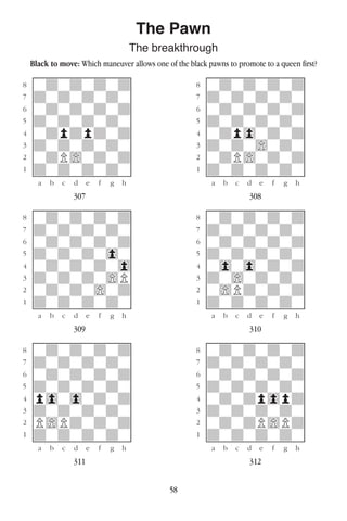 58
The Pawn
The breakthrough
Black to move: Which maneuver allows one of the black pawns to promote to a queen first?
w________w� w________w
°wdwdwdwd]� °wdwdwdwd]
‡dwdwdwdw]� ‡dwdwdwdw]
ﬂwdwdwdwd]� ﬂwdwdwdwd]
ﬁdwdwdwdw]� ﬁdwdwdwdw]
›wdpdpdwd]� ›wdp0wdwd]
‹dwdwdwdw]� ‹dwdw)wdw]
¤wdP)wdwd]� ¤wdP)wdwd]
⁄dwdwdwdw]� ⁄dwdwdwdw]
w¡™£¢∞§¶•w� w¡™£¢∞§¶•w
307 308
w________w� w________w
°wdwdwdwd]� °wdwdwdwd]
‡dwdwdwdw]� ‡dwdwdwdw]
ﬂwdwdwdwd]� ﬂwdwdwdwd]
ﬁdwdwdw0w]� ﬁdwdwdwdw]
›wdwdwdw0]� ›w0w0wdwd]
‹dwdwdw)P]� ‹dw)wdwdw]
¤wdwdw)wd]� ¤w)Pdwdwd]
⁄dwdwdwdw]� ⁄dwdwdwdw]
w¡™£¢∞§¶•w� w¡™£¢∞§¶•w
309 310
w________w� w________w
°wdwdwdwd]� °wdwdwdwd]
‡dwdwdwdw]� ‡dwdwdwdw]
ﬂwdwdwdwd]� ﬂwdwdwdwd]
ﬁdwdwdwdw]� ﬁdwdwdwdw]
›p0w0wdwd]� ›wdwdp0pd]
‹dwdwdwdw]� ‹dwdwdwdw]
¤P)Pdwdwd]� ¤wdwdP)Pd]
⁄dwdwdwdw]� ⁄dwdwdwdw]
w¡™£¢∞§¶•w� w¡™£¢∞§¶•w
311 312
 