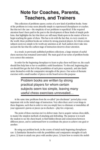 5
Note for Coaches, Parents,
Teachers, and Trainers
This collection of problems opens a series of a new kind of problem books. Some
of the problems in it may seem absurdly simple to experienced chessplayers or coaches.
But that isn’t the case – the simplicity of our problems is superficial. If the required
attention hasn’t been paid in the past to the development of these kinds of simple prob-
lems, that highlights the fact that there are still many blank spots in the matter of how to
begin teaching the game of chess. This has to do with the fact that, in every country in
the world, these problem books are written by strong practical players, for whom certain
subjects seem too simple to be worth any attention at all. Such authors don’t take into
account the fact that the earliest stage of instruction deserves closer attention.
As a result, in previously published problem collections, a large stratum of useful
chess exercises has remained unrevealed. The main goal of our series of problem books
is to correct this omission.
In order for the beginning chessplayer to learn to play chess well later on, the coach
should first help him or her to establish a solid foundation. To this end, beginning play-
ers should first get the feel of the possibilities of each piece separately, and also famil-
iarize themselves with the comparative strengths of the pieces. Our series of thematic
exercises with a small number of pieces on the board serves this purpose.
At the same time problems from the so-called “pre-checkmate” period play a very
important role in the initial stage of instruction. Very often there aren’t even kings in
these diagrams, such that in order to win you simply have to eliminate or immobilize all
your opponent’s pawns or pieces (as in checkers – play for a wipeout).
The point of these exercises isn’t to deliver mate, but to acquire various chess skills,
to master the simplest methods of attacking and defending. The purpose is to teach
the student to see the chess board, to find hidden threats and connections between
different pieces, and to understand how to coordinate the pieces to achieve one goal or
another.
By using our problem book, in the course of initial study beginning chessplayers
can: 1) familiarize themselves with the possibilities and comparative strengths of each
piece; 2) learn to attack one piece with another piece; 3) learn how to restrict the mobil-
Problem books are written by strong
practical players for whom certain
subjects seem too simple, leaving many
useful chess exercises unrevealed…
 