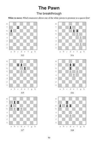 59
The Pawn
The breakthrough
White to move: Which maneuver allows one of the white pawns to promote to a queen first?
w________w� w________w
°wdwdwdwd]� °wdwdwdwd]
‡dw0wdwdw]� ‡dwdpdwdw]
ﬂpdwdwdwd]� ﬂwdwdp0wd]
ﬁ)wdwdwdw]� ﬁdwdwdPdw]
›w)wdwdwd]� ›wdwdwdPd]
‹dwdwdwdw]� ‹dwdwdwdw]
¤w)wdwdwd]� ¤wdwdwdPd]
⁄dwdwdwdw]� ⁄dwdwdwdw]
w¡™£¢∞§¶•w� w¡™£¢∞§¶•w
313 314
w________w� w________w
°wdwdwdwd]� °wdwdwdwd]
‡dw0pdwdw]� ‡dwdp0wdw]
ﬂwdwdpdwd]� ﬂwdw0wdwd]
ﬁdw)P)wdw]� ﬁdwdPdPdw]
›wdwdwdwd]� ›wdwdPdwd]
‹dwdwdwdw]� ‹dwdwdwdw]
¤wdwdwdwd]� ¤wdwdwdwd]
⁄dwdwdwdw]� ⁄dwdwdwdw]
w¡™£¢∞§¶•w� w¡™£¢∞§¶•w
315 316
w________w� w________w
°wdwdwdwd]� °wdwdwdwd]
‡dp0wdwdw]� ‡dw0wdwdw]
ﬂpdwdwdwd]� ﬂpdp0wdwd]
ﬁ)P0Pdwdw]� ﬁ)wdwdwdw]
›wdwdwdwd]� ›w)w)wdwd]
‹dwdwdwdw]� ‹dwdPdwdw]
¤wdwdwdwd]� ¤wdwdwdwd]
⁄dwdwdwdw]� ⁄dwdwdwdw]
w¡™£¢∞§¶•w� w¡™£¢∞§¶•w
317 318
 
