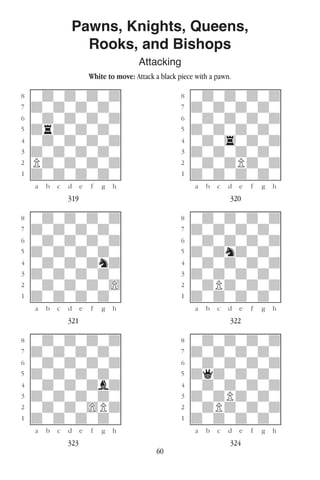60
Pawns, Knights, Queens,
Rooks, and Bishops
Attacking
White to move: Attack a black piece with a pawn.
w________w� w________w
°wdwdwdwd]� °wdwdwdwd]
‡dwdwdwdw]� ‡dwdwdwdw]
ﬂwdwdwdwd]� ﬂwdwdwdwd]
ﬁdrdwdwdw]� ﬁdwdwdwdw]
›wdwdwdwd]� ›wdw4wdwd]
‹dwdwdwdw]� ‹dwdwdwdw]
¤Pdwdwdwd]� ¤wdwdPdwd]
⁄dwdwdwdw]� ⁄dwdwdwdw]
w¡™£¢∞§¶•w� w¡™£¢∞§¶•w
319 320
w________w� w________w
°wdwdwdwd]� °wdwdwdwd]
‡dwdwdwdw]� ‡dwdwdwdw]
ﬂwdwdwdwd]� ﬂwdwdwdwd]
ﬁdwdwdwdw]� ﬁdwdndwdw]
›wdwdwdnd]� ›wdwdwdwd]
‹dwdwdwdw]� ‹dwdwdwdw]
¤wdwdwdw)]� ¤wdPdwdwd]
⁄dwdwdwdw]� ⁄dwdwdwdw]
w¡™£¢∞§¶•w� w¡™£¢∞§¶•w
321 322
w________w� w________w
°wdwdwdwd]� °wdwdwdwd]
‡dwdwdwdw]� ‡dwdwdwdw]
ﬂwdwdwdwd]� ﬂwdwdwdwd]
ﬁdwdwdwdw]� ﬁdqdwdwdw]
›wdwdwdbd]� ›wdwdwdwd]
‹dwdwdwdw]� ‹dwdPdwdw]
¤wdwdw)Pd]� ¤wdPdwdwd]
⁄dwdwdwdw]� ⁄dwdwdwdw]
w¡™£¢∞§¶•w� w¡™£¢∞§¶•w
323 324
 