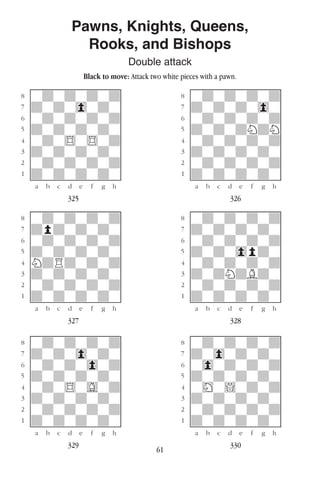 61
Pawns, Knights, Queens,
Rooks, and Bishops
Double attack
Black to move: Attack two white pieces with a pawn.
w________w� w________w
°wdwdwdwd]� °wdwdwdwd]
‡dwdw0wdw]� ‡dwdwdw0w]
ﬂwdwdwdwd]� ﬂwdwdwdwd]
ﬁdwdwdwdw]� ﬁdwdwdNdN]
›wdw$w$wd]� ›wdwdwdwd]
‹dwdwdwdw]� ‹dwdwdwdw]
¤wdwdwdwd]� ¤wdwdwdwd]
⁄dwdwdwdw]� ⁄dwdwdwdw]
w¡™£¢∞§¶•w� w¡™£¢∞§¶•w
325 326
w________w� w________w
°wdwdwdwd]� °wdwdwdwd]
‡dpdwdwdw]� ‡dwdwdwdw]
ﬂwdwdwdwd]� ﬂwdwdwdwd]
ﬁdwdwdwdw]� ﬁdwdw0pdw]
›NdRdwdwd]� ›wdwdwdwd]
‹dwdwdwdw]� ‹dwdNdBdw]
¤wdwdwdwd]� ¤wdwdwdwd]
⁄dwdwdwdw]� ⁄dwdwdwdw]
w¡™£¢∞§¶•w� w¡™£¢∞§¶•w
327 328
w________w� w________w
°wdwdwdwd]� °wdwdwdwd]
‡dwdw0wdw]� ‡dw0wdwdw]
ﬂwdwdw0wd]� ﬂw0wdwdwd]
ﬁdwdwdwdw]� ﬁdwdwdwdw]
›wdw$wGwd]� ›wHw!wdwd]
‹dwdwdwdw]� ‹dwdwdwdw]
¤wdwdwdwd]� ¤wdwdwdwd]
⁄dwdwdwdw]� ⁄dwdwdwdw]
w¡™£¢∞§¶•w� w¡™£¢∞§¶•w
329 330
 