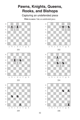 62
Pawns, Knights, Queens,
Rooks, and Bishops
Capturing an undefended piece
White to move: Take an undefended piece.
w________w� w________w
°wdwdwdwd]� °wdwdwdwd]
‡dbdrdwdw]� ‡dwdwdqdn]
ﬂwdPdwdwd]� ﬂwdwdwdPd]
ﬁdwdwdwdw]� ﬁdwdwdwdw]
›wdwdwdwd]� ›wdwdwdwd]
‹dwdwdwdw]� ‹dwdwdwdw]
¤wdwdwdwd]� ¤wdwdwdwd]
⁄dwdwdwdw]� ⁄dwdwdwdw]
w¡™£¢∞§¶•w� w¡™£¢∞§¶•w
331 332
w________w� w________w
°wdwdwdwd]� °wdwdwdwd]
‡dwdwdwdw]� ‡dwdbdwdw]
ﬂwdrdndwd]� ﬂwdwdwdwd]
ﬁdwdPdwdw]� ﬁdwdndndw]
›wdwdwdwd]� ›wdwdPdwd]
‹dwdwdwdw]� ‹dwdwdwdw]
¤wdwdwdwd]� ¤wdwdwdwd]
⁄dwdwdwdw]� ⁄dwdwdwdw]
w¡™£¢∞§¶•w� w¡™£¢∞§¶•w
333 334
w________w� w________w
°wdwdwdwd]� °wdwdwdwd]
‡dwdwdwdw]� ‡dwdwdwdw]
ﬂwdwdwdwd]� ﬂwdwdwhwg]
ﬁdwdwdwdw]� ﬁdwdwdw)w]
›whwhwdwd]� ›wdwdwdwd]
‹dw)wdwdw]� ‹dwdwdwdw]
¤wdwdwdwd]� ¤wdwdwdwd]
⁄dwdwgwdw]� ⁄dwdwdwdr]
w¡™£¢∞§¶•w� w¡™£¢∞§¶•w
335 336
 