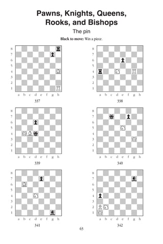 63
Pawns, Knights, Queens,
Rooks, and Bishops
The pin
Black to move: Win a piece.
w________w� w________w
°wdwdwdw4]� °wdwdwdwd]
‡dwdwdw0w]� ‡dwdwdwdw]
ﬂwdwdwdwd]� ﬂwdwdpdwd]
ﬁdwdwdwdw]� ﬁdwdwdwdw]
›wdwdwdwG]� ›rdwHwdRd]
‹dwdwdwdw]� ‹dwdwdwdw]
¤wdwdwdwd]� ¤wdwdwdwd]
⁄dwdwdwdR]� ⁄dwdwdwdw]
w¡™£¢∞§¶•w� w¡™£¢∞§¶•w
337 338
w________w� w________w
°wdwdwdwd]� °wdwdwdwd]
‡dwdwdwdw]� ‡dw1wdpdw]
ﬂwdw0wdwd]� ﬂwdwdwdwd]
ﬁdwdwdwdw]� ﬁdwdwHwdw]
›w!B1wdwd]� ›wdwdwdwd]
‹dwdwdwdw]� ‹dwdwdw!w]
¤wdwdwdwd]� ¤wdwdwdwd]
⁄dwdwdwdw]� ⁄dwdwdwdw]
w¡™£¢∞§¶•w� w¡™£¢∞§¶•w
339 340
w________w� w________w
°wdwdwdwd]� °wdwdwdwd]
‡dwdw0wdw]� ‡dwdwdwgw]
ﬂwGwdwdwd]� ﬂwdwdwdwd]
ﬁdwdwdwdw]� ﬁdwdwdwdw]
›wdwHwdwd]� ›pdwdwdwd]
‹dwdwdwdw]� ‹dwdwdwdw]
¤wdwdwdwd]� ¤PHwdwdwd]
⁄dwdwdwgw]� ⁄!wdwdwdw]
w¡™£¢∞§¶•w� w¡™£¢∞§¶•w
341 342
 