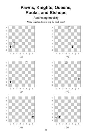 66
Pawns, Knights, Queens,
Rooks, and Bishops
Restricting mobility
White to move: How to stop the black pawn?
w________w� w________w
°wdwdwdwd]� °wdwdRdwd]
‡dwdwdwdw]� ‡dwdwdwdw]
ﬂwdwdwdwd]� ﬂwdwdwdwd]
ﬁdwdwdwdw]� ﬁdwdwdwdw]
›wdwdwdwd]� ›wdwdwdwd]
‹dRdwdwdw]� ‹dwdwdwdw]
¤pdwdwdwd]� ¤wdwdw0wd]
⁄dwdwdwdw]� ⁄dwdwdwdw]
w¡™£¢∞§¶•w� w¡™£¢∞§¶•w
355 356
w________w� w________w
°wdwdwGwd]� °wdwGwdwd]
‡dwdwdwdw]� ‡dwdwdwdw]
ﬂwdwdwdwd]� ﬂwdwdwdwd]
ﬁdwdwdwdw]� ﬁdwdwdwdw]
›wdwdwdwd]� ›wdwdwdwd]
‹dwdwdwdw]� ‹dwdwdwdp]
¤pdwdwdwd]� ¤wdwdwdwd]
⁄dwdwdwdw]� ⁄dwdwdwdw]
w¡™£¢∞§¶•w� w¡™£¢∞§¶•w
357 358
w________w� w________w
°wdwdwdwd]� °wdwdwdwd]
‡dwdwdwdw]� ‡dwdwdwdw]
ﬂwdwdwdwd]� ﬂwdwdwdwd]
ﬁdwdwdwdw]� ﬁdwdwdwdw]
›wdwdwdwd]� ›wdwdwdwd]
‹dwdwdwdN]� ‹dwdwdwdw]
¤wdwdwdw0]� ¤N0wdwdwd]
⁄dwdwdwdw]� ⁄dwdwdwdw]
w¡™£¢∞§¶•w� w¡™£¢∞§¶•w
359 360
 