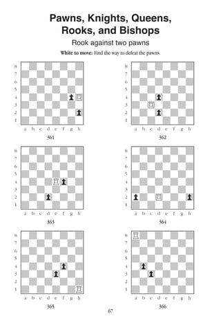 67
Pawns, Knights, Queens,
Rooks, and Bishops
Rook against two pawns
White to move: Find the way to defeat the pawns.
w________w� w________w
°wdwdwdwd]� °wdwdwdwd]
‡dwdwdwdw]� ‡dwdwdwdw]
ﬂwdwdwdwd]� ﬂwdwdwdwd]
ﬁdwdwdwdw]� ﬁdwdwdwdw]
›wdwdwdp$]� ›wdw0wdwd]
‹dwdwdwdw]� ‹dw$wdwdw]
¤wdwdwdw0]� ¤wdw0wdwd]
⁄dwdwdwdw]� ⁄dwdwdwdw]
w¡™£¢∞§¶•w� w¡™£¢∞§¶•w
361 362
w________w� w________w
°wdwdwdwd]� °wdwdwdwd]
‡dwdwdwdw]� ‡dwdwdwdw]
ﬂwdwdwdwd]� ﬂwdwdwdwd]
ﬁdwdwdwdw]� ﬁdwdwdwdw]
›wdwdR0wd]� ›wdwdwdwd]
‹dwdwdwdw]� ‹dwdwdwdw]
¤wdw0wdwd]� ¤pdw$wdw0]
⁄dwdwdwdw]� ⁄dwdwdwdw]
w¡™£¢∞§¶•w� w¡™£¢∞§¶•w
363 364
w________w� w________w
°wdwdwdwd]� °Rdwdwdwd]
‡dwdwdwdw]� ‡dwdwdwdw]
ﬂwdwdwdwd]� ﬂwdwdwdwd]
ﬁdwdwdwdw]� ﬁdwdwdwdw]
›wdwdw0wd]� ›w0wdwdwd]
‹dwdw0wdw]� ‹dw0wdwdw]
¤wdwdwdwd]� ¤wdwdwdwd]
⁄dwdwdwdR]� ⁄dwdwdwdw]
w¡™£¢∞§¶•w� w¡™£¢∞§¶•w
365 366
 