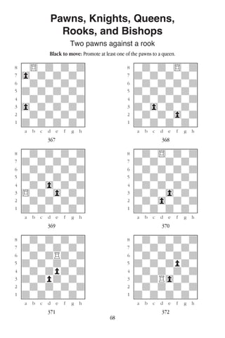 68
Pawns, Knights, Queens,
Rooks, and Bishops
Two pawns against a rook
Black to move: Promote at least one of the pawns to a queen.
w________w� w________w
°w$wdwdwd]� °wdwdw$wd]
‡0wdwdwdw]� ‡dwdwdwdw]
ﬂwdwdwdwd]� ﬂwdwdwdwd]
ﬁdwdwdwdw]� ﬁdwdwdwdw]
›wdwdwdwd]� ›wdwdwdwd]
‹0wdwdwdw]� ‹dw0wdwdw]
¤wdwdwdwd]� ¤wdwdw0wd]
⁄dwdwdwdw]� ⁄dwdwdwdw]
w¡™£¢∞§¶•w� w¡™£¢∞§¶•w
367 368
w________w� w________w
°wdwdwdwd]� °wdw$wdwd]
‡dwdwdwdw]� ‡dwdwdwdw]
ﬂwdwdwdwd]� ﬂwdwdwdwd]
ﬁdwdwdwdw]� ﬁdwdwdwdw]
›wdw0wdwd]� ›wdwdwdwd]
‹$wdw0wdw]� ‹dwdw0wdw]
¤wdwdwdwd]� ¤wdw0wdwd]
⁄dwdwdwdw]� ⁄dwdwdwdw]
w¡™£¢∞§¶•w� w¡™£¢∞§¶•w
369 370
w________w� w________w
°wdwdwdwd]� °wdwdwdwd]
‡dwdwdwdw]� ‡dwdwdwdw]
ﬂwdwdRdwd]� ﬂwdwdwdwd]
ﬁdwdwdwdw]� ﬁdwdwdpdw]
›wdwdpdwd]� ›wdwdwdwd]
‹dwdpdwdw]� ‹dwdR0wdw]
¤wdwdwdwd]� ¤wdwdwdwd]
⁄dwdwdwdw]� ⁄dwdwdwdw]
w¡™£¢∞§¶•w� w¡™£¢∞§¶•w
371 372
 