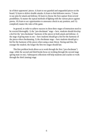 6
ity of their opponents’ pieces; 4) learn to see guarded and unguarded pieces on the
board; 5) learn to deliver double attacks; 6) learn to find defensive moves; 7) learn
to use pins for attack and defense; 8) learn to choose the best capture from several
possibilities; 9) master the typical methods of fighting with the various pieces against
pawns; 10) learn to see opportunities to announce check in any position; and 11)
completely master the rules of the game.
In general, in order to achieve success in chess three stages of instruction need to
be covered thoroughly: 1) the “pre-checkmate” stage – here, students should develop
a feel for the “pre-checkmate” harmony of the pieces in both attack and defense; 2)
the stage of giving mate in one – here students should get a feel for the harmony of
the pieces when checkmating; 3) the checkmate stage – here students should get a
feel for the harmony of the pieces when using a mate threat. Having said that, the
younger the student, the longer the first two stages should last.
This first problem book allows us to work through the first (“pre-checkmate”)
stage, while the second and third books focus on working through the second stage
(giving mate in one). Subsequent collections will help students and coaches to work
through the third (mating) stage.
 