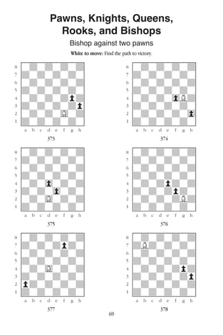 69
Pawns, Knights, Queens,
Rooks, and Bishops
Bishop against two pawns
White to move: Find the path to victory.
w________w� w________w
°wdwdwdwd]� °wdwdwdwd]
‡dwdwdwdw]� ‡dwdwdwdw]
ﬂwdwdwdwd]� ﬂwdwdwdwd]
ﬁdwdwdwdw]� ﬁdwdwdwdw]
›wdwdwdpd]� ›wdwdw0Bd]
‹dwdwdwdp]� ‹dwdwdwdw]
¤wdwdwGwd]� ¤wdwdwdw0]
⁄dwdwdwdw]� ⁄dwdwdwdw]
w¡™£¢∞§¶•w� w¡™£¢∞§¶•w
373 374
w________w� w________w
°wdwdwdwd]� °wdwdwdwd]
‡dwdwdwdw]� ‡dwdwdwdw]
ﬂwdwdwdwd]� ﬂwdwdwdwd]
ﬁdwdwdwdw]� ﬁdwdwdwdw]
›wdw0wdwd]� ›wdwdpdwd]
‹dwdw0wdw]� ‹dwdwdpdw]
¤wdwGwdwd]� ¤wdwdwdBd]
⁄dwdwdwdw]� ⁄dwdwdwdw]
w¡™£¢∞§¶•w� w¡™£¢∞§¶•w
375 376
w________w� w________w
°wdwdwdwd]� °wdwdwdwd]
‡dwdwdpdw]� ‡dBdwdwdw]
ﬂwdwdwdwd]� ﬂwdwdwdwd]
ﬁdwdwdwdw]� ﬁdwdwdwdw]
›wdwGwdwd]� ›wdwdwdpd]
‹dwdwdwdw]� ‹dwdwdwdp]
¤pdwdwdwd]� ¤wdwdwdwd]
⁄dwdwdwdw]� ⁄dwdwdwdw]
w¡™£¢∞§¶•w� w¡™£¢∞§¶•w
377 378
 