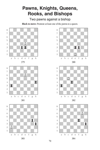 70
Pawns, Knights, Queens,
Rooks, and Bishops
Two pawns against a bishop
Black to move: Promote at least one of the pawns to a queen.
w________w� w________w
°wdwdwdwd]� °wdwdwdwd]
‡dwdwdwdw]� ‡dwdwdwdw]
ﬂwdwdwdwd]� ﬂwdwdwdwd]
ﬁdwdwdwdw]� ﬁdwdwdwdw]
›wdwdBdwd]� ›wdwdwdwd]
‹dwdp0wdw]� ‹dwdw0pdw]
¤wdwdwdwd]� ¤wdwdwdwd]
⁄dwdwdwdw]� ⁄dwdwGwdw]
w¡™£¢∞§¶•w� w¡™£¢∞§¶•w
379 380
w________w� w________w
°wdwdwdwd]� °wdwdwdwd]
‡dwdwdwdw]� ‡dwdwdwdw]
ﬂwdwdBdwd]� ﬂwdwdwdwd]
ﬁdwdwdwdw]� ﬁdwGwdwdw]
›wdwdwdw0]� ›wdw0wdwd]
‹0wdwdwdw]� ‹0wdwdwdw]
¤wdwdwdwd]� ¤wdwdwdwd]
⁄dwdwdwdw]� ⁄dwdwdwdw]
w¡™£¢∞§¶•w� w¡™£¢∞§¶•w
381 382
w________w� w________w
°wdwdwdwd]� °wdwdwdwd]
‡dwdwdwdw]� ‡dwdwdwdw]
ﬂwdwdwdwd]� ﬂwdwdwdBd]
ﬁdwdwdwdw]� ﬁdwdwdwdw]
›wdwdwdpd]� ›wdwdw0wd]
‹dwdwdwdp]� ‹dwdwdwdp]
¤Bdwdwdwd]� ¤wdwdwdwd]
⁄dwdwdwdw]� ⁄dwdwdwdw]
w¡™£¢∞§¶•w� w¡™£¢∞§¶•w
383 384
 