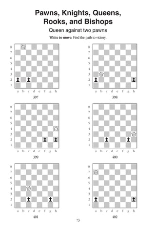 73
Pawns, Knights, Queens,
Rooks, and Bishops
Queen against two pawns
White to move: Find the path to victory.
w________w� w________w
°w!wdwdwd]� °wdwdwdwd]
‡dwdwdwdw]� ‡dwdwdwdw]
ﬂwdwdwdwd]� ﬂwdwdwdwd]
ﬁdwdwdwdw]� ﬁdwdwdwdw]
›wdwdwdwd]� ›wdwdwdwd]
‹dwdwdwdw]� ‹dQdwdwdw]
¤pdpdwdwd]� ¤pdwdwdw0]
⁄dwdwdwdw]� ⁄dwdwdwdw]
w¡™£¢∞§¶•w� w¡™£¢∞§¶•w
397 398
w________w� w________w
°wdwdwdwd]� °wdwdwdwd]
‡dwdwdwdw]� ‡dwdwdwdw]
ﬂwdwdwdwd]� ﬂwdwdwdwd]
ﬁdwdwdwdw]� ﬁdwdwdwdw]
›wdwdwdw!]� ›wdwdwdwd]
‹dwdwdwdw]� ‹dwdwdwdQ]
¤wdwdw0w0]� ¤wdpdwdpd]
⁄dwdwdwdw]� ⁄dwdwdwdw]
w¡™£¢∞§¶•w� w¡™£¢∞§¶•w
399 400
w________w� w________w
°wdwdwdwd]� °wdwdwdwd]
‡dwdwdwdw]� ‡!wdwdwdw]
ﬂwdwdwdwd]� ﬂwdwdwdwd]
ﬁdwdwdwdw]� ﬁdwdwdwdw]
›wdQdwdwd]� ›wdwdwdwd]
‹dwdwdwdw]� ‹dwdwdwdw]
¤wdpdwdpd]� ¤pdwdwdw0]
⁄dwdwdwdw]� ⁄dwdwdwdw]
w¡™£¢∞§¶•w� w¡™£¢∞§¶•w
401 402
 