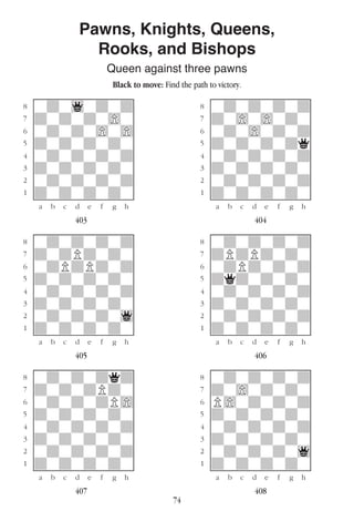 74
Pawns, Knights, Queens,
Rooks, and Bishops
Queen against three pawns
Black to move: Find the path to victory.
w________w� w________w
°wdw1wdwd]� °wdwdwdwd]
‡dwdwdw)w]� ‡dw)w)wdw]
ﬂwdwdw)w)]� ﬂwdw)wdwd]
ﬁdwdwdwdw]� ﬁdwdwdwdq]
›wdwdwdwd]� ›wdwdwdwd]
‹dwdwdwdw]� ‹dwdwdwdw]
¤wdwdwdwd]� ¤wdwdwdwd]
⁄dwdwdwdw]� ⁄dwdwdwdw]
w¡™£¢∞§¶•w� w¡™£¢∞§¶•w
403 404
w________w� w________w
°wdwdwdwd]� °wdwdwdwd]
‡dwdPdwdw]� ‡dPdPdwdw]
ﬂwdPdPdwd]� ﬂwdPdwdwd]
ﬁdwdwdwdw]� ﬁdqdwdwdw]
›wdwdwdwd]� ›wdwdwdwd]
‹dwdwdwdw]� ‹dwdwdwdw]
¤wdwdwdw1]� ¤wdwdwdwd]
⁄dwdwdwdw]� ⁄dwdwdwdw]
w¡™£¢∞§¶•w� w¡™£¢∞§¶•w
405 406
w________w� w________w
°wdwdwdqd]� °wdwdwdwd]
‡dwdwdPdw]� ‡dw)wdwdw]
ﬂwdwdwdP)]� ﬂP)wdwdwd]
ﬁdwdwdwdw]� ﬁdwdwdwdw]
›wdwdwdwd]� ›wdwdwdwd]
‹dwdwdwdw]� ‹dwdwdwdw]
¤wdwdwdwd]� ¤wdwdwdw1]
⁄dwdwdwdw]� ⁄dwdwdwdw]
w¡™£¢∞§¶•w� w¡™£¢∞§¶•w
407 408
 