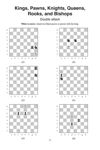 77
Kings, Pawns, Knights, Queens,
Rooks, and Bishops
Double attack
White to move: Attack two black pieces or pawns with the king.
w________w� w________w
°wdwdwdwd]� °wdwdwdwd]
‡dwdwdwdw]� ‡dwdwdwdw]
ﬂwdwdwdwd]� ﬂwdwdwdwd]
ﬁdwdwdwdw]� ﬁdwhwhwdw]
›wdwdwdwd]� ›wdwdwdwd]
‹dwdwdwgn]� ‹dwIwdwdw]
¤wdwdwdwd]� ¤wdwdwdwd]
⁄dwdwdwdK]� ⁄dwdwdwdw]
w¡™£¢∞§¶•w� w¡™£¢∞§¶•w
421 422
w________w� w________w
°wdwdwdw4]� °wdwdwdwd]
‡dwdwdwdw]� ‡dwdwdwdw]
ﬂwdwdwIwh]� ﬂpdwdwdwd]
ﬁdwdwdwdw]� ﬁhwIwdwdw]
›wdwdwdwd]� ›wdwdwdwd]
‹dwdwdwdw]� ‹dwdwdwdw]
¤wdwdwdwd]� ¤wdwdwdwd]
⁄dwdwdwdw]� ⁄dwdwdwdw]
w¡™£¢∞§¶•w� w¡™£¢∞§¶•w
423 424
w________w� w________w
°wdwdKdwd]� °wdwdwdwd]
‡dwdwdwdw]� ‡dwdwdwdw]
ﬂwdpdpdwd]� ﬂwdwdwdwd]
ﬁdwdwdwdw]� ﬁdwdKdwdw]
›wdwdwdwd]� ›wdwdw0wd]
‹dwdwdwdw]� ‹dwdpdwdw]
¤wdwdwdwd]� ¤wdwdwdwd]
⁄dwdwdwdw]� ⁄dwdwdwdw]
w¡™£¢∞§¶•w� w¡™£¢∞§¶•w
425 426
 