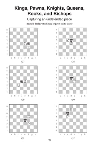 78
Kings, Pawns, Knights, Queens,
Rooks, and Bishops
Capturing an undefended piece
Black to move: Which piece or pawn can be taken?
w________w� w________w
°wdwdwdwd]� °wdwdwdwd]
‡dwdwdwdw]� ‡dwdwdwdw]
ﬂwdwdwdwd]� ﬂwdwdwdwd]
ﬁdwdwdwdw]� ﬁdwHkdwdw]
›wdwdNiwd]� ›wdwGwdwd]
‹dwdwdPdw]� ‹dwdwdwdw]
¤wdwdwdwd]� ¤wdwdwdwd]
⁄dwdwdwdw]� ⁄dwdwdwdw]
w¡™£¢∞§¶•w� w¡™£¢∞§¶•w
427 428
w________w� w________w
°wdwdwdwd]� °wdwdwdwd]
‡dwdwdwdw]� ‡dwdwdwdw]
ﬂwdwdwdwd]� ﬂwdwdwdwd]
ﬁdwdwdwdw]� ﬁdwdkGwdw]
›wdwiBdwd]� ›wdwdRdwd]
‹dwHwdwdw]� ‹dwdwdwdw]
¤wdwdwdwd]� ¤wdwdwdwd]
⁄dwdwdwdw]� ⁄dwdwdwdw]
w¡™£¢∞§¶•w� w¡™£¢∞§¶•w
429 430
w________w� w________w
°wdwdwdwd]� °wdwdwdwd]
‡dwdwdwdw]� ‡dwdRdwdw]
ﬂwdwdwdwd]� ﬂwdkdwdwd]
ﬁdwdwdRdw]� ﬁdwHwdwdw]
›wdwdkdwd]� ›wdwdwdwd]
‹dwdwdNdw]� ‹dwdwdwdw]
¤wdwdwdwd]� ¤wdwdwdwd]
⁄dwdwdwdw]� ⁄dwdwdwdw]
w¡™£¢∞§¶•w� w¡™£¢∞§¶•w
431 432
 