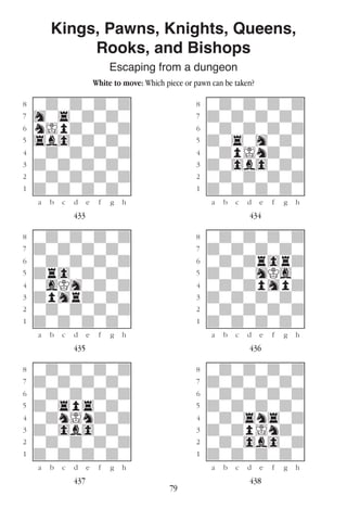 79
Kings, Pawns, Knights, Queens,
Rooks, and Bishops
Escaping from a dungeon
White to move: Which piece or pawn can be taken?
w________w� w________w
°wdwdwdwd]� °wdwdwdwd]
‡hw4wdwdw]� ‡dwdwdwdw]
ﬂnIpdwdwd]� ﬂwdwdwdwd]
ﬁ4b0wdwdw]� ﬁdw4whwdw]
›wdwdwdwd]� ›wdpIndwd]
‹dwdwdwdw]� ‹dw0b0wdw]
¤wdwdwdwd]� ¤wdwdwdwd]
⁄dwdwdwdw]� ⁄dwdwdwdw]
w¡™£¢∞§¶•w� w¡™£¢∞§¶•w
433 434
w________w� w________w
°wdwdwdwd]� °wdwdwdwd]
‡dwdwdwdw]� ‡dwdwdwdw]
ﬂwdwdwdwd]� ﬂwdwdr0rd]
ﬁdr0wdwdw]� ﬁdwdwhKgw]
›wgKhwdwd]� ›wdwdphpd]
‹dphrdwdw]� ‹dwdwdwdw]
¤wdwdwdwd]� ¤wdwdwdwd]
⁄dwdwdwdw]� ⁄dwdwdwdw]
w¡™£¢∞§¶•w� w¡™£¢∞§¶•w
435 436
w________w� w________w
°wdwdwdwd]� °wdwdwdwd]
‡dwdwdwdw]� ‡dwdwdwdw]
ﬂwdwdwdwd]� ﬂwdwdwdwd]
ﬁdw4p4wdw]� ﬁdwdwdwdw]
›wdnIndwd]� ›wdw4n4wd]
‹dw0b0wdw]� ‹dwdpIndw]
¤wdwdwdwd]� ¤wdw0b0wd]
⁄dwdwdwdw]� ⁄dwdwdwdw]
w¡™£¢∞§¶•w� w¡™£¢∞§¶•w
437 438
 