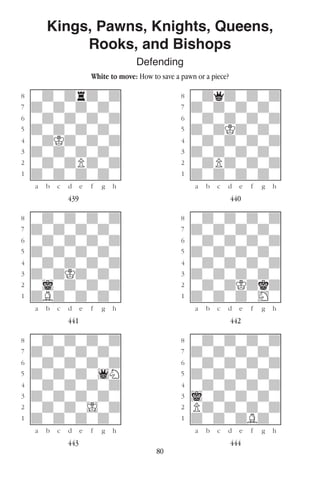 80
Kings, Pawns, Knights, Queens,
Rooks, and Bishops
Defending
White to move: How to save a pawn or a piece?
w________w� w________w
°wdwdrdwd]� °wdqdwdwd]
‡dwdwdwdw]� ‡dwdwdwdw]
ﬂwdwdwdwd]� ﬂwdwdwdwd]
ﬁdwdwdwdw]� ﬁdwdKdwdw]
›wdKdwdwd]� ›wdwdwdwd]
‹dwdwdwdw]� ‹dwdwdwdw]
¤wdwdPdwd]� ¤wdPdwdwd]
⁄dwdwdwdw]� ⁄dwdwdwdw]
w¡™£¢∞§¶•w� w¡™£¢∞§¶•w
439 440
w________w� w________w
°wdwdwdwd]� °wdwdwdwd]
‡dwdwdwdw]� ‡dwdwdwdw]
ﬂwdwdwdwd]� ﬂwdwdwdwd]
ﬁdwdwdwdw]� ﬁdwdwdwdw]
›wdwdwdwd]� ›wdwdwdwd]
‹dwdKdwdw]� ‹dwdwdwdw]
¤wiwdwdwd]� ¤wdwdKdkd]
⁄dBdwdwdw]� ⁄dwdwdwHw]
w¡™£¢∞§¶•w� w¡™£¢∞§¶•w
441 442
w________w� w________w
°wdwdwdwd]� °wdwdwdwd]
‡dwdwdwdw]� ‡dwdwdwdw]
ﬂwdwdwdwd]� ﬂwdwdwdwd]
ﬁdwdwdw1N]� ﬁdwdwdwdw]
›wdwdwdwd]� ›wdwdwdwd]
‹dwdwdwdw]� ‹iwdwdwdw]
¤wdwdwIwd]� ¤Pdwdwdwd]
⁄dwdwdwdw]� ⁄dwdwdBdw]
w¡™£¢∞§¶•w� w¡™£¢∞§¶•w
443 444
 