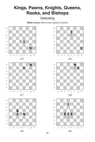 81
Kings, Pawns, Knights, Queens,
Rooks, and Bishops
Defending
Black to move: How to save a pawn or a piece?
w________w� w________w
°wdwdwdwd]� °wdwdwdwd]
‡dwdwdwdw]� ‡dwdw0wdw]
ﬂwdwdwdwd]� ﬂwdwdKdwd]
ﬁdwdwdwdw]� ﬁdwdwdwdw]
›wdwIpdwd]� ›wdwdwdwd]
‹dwdwdwdw]� ‹dwdwdwdw]
¤wdwdwdkd]� ¤wdwdwdwg]
⁄dwdwdwdw]� ⁄dwdwdwdw]
w¡™£¢∞§¶•w� w¡™£¢∞§¶•w
445 446
w________w� w________w
°wdwdwdnd]� °wdwdwhwd]
‡dwdwgwIw]� ‡dwdwdKgw]
ﬂwdwdwdwd]� ﬂwdwdwdwd]
ﬁdwdwdwdw]� ﬁdwdwdwdw]
›wdwdwdwd]� ›wdwdwdwd]
‹dwdwdwdw]� ‹dwdwdwdw]
¤wdwdwdwd]� ¤wdwdwdwd]
⁄dwdwdwdw]� ⁄dwdwdwdw]
w¡™£¢∞§¶•w� w¡™£¢∞§¶•w
447 448
w________w� w________w
°wdwdwdwd]� °wdwdwdwd]
‡dwdwdwdw]� ‡dwdpdwdw]
ﬂwdwdwdwd]� ﬂwdwdwdwd]
ﬁdw4wdwdw]� ﬁdwdwdwdw]
›wdbIndwd]� ›wdr0rdwd]
‹dwdwdwdw]� ‹dwdKdwdw]
¤wdwdwdwd]� ¤wdwdwdwd]
⁄dwdwdwdw]� ⁄dwdwdwdw]
w¡™£¢∞§¶•w� w¡™£¢∞§¶•w
449 450
 