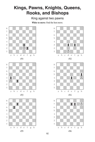 82
Kings, Pawns, Knights, Queens,
Rooks, and Bishops
King against two pawns
White to move: Find the best move.
w________w� w________w
°wdwdwdwd]� °wdwdwdwd]
‡dwdwdwdw]� ‡dwdwdwdw]
ﬂwdwdwdwd]� ﬂwdwdwdwd]
ﬁdwdwdwdw]� ﬁdwdwdwdw]
›wdwdwdwd]� ›wdwdwdwd]
‹dwdw0wdw]� ‹dwdpdpdw]
¤wdwdK0wd]� ¤wdwdwdwd]
⁄dwdwdwdw]� ⁄dwdKdwdw]
w¡™£¢∞§¶•w� w¡™£¢∞§¶•w
451 452
w________w� w________w
°wdwdwdwd]� °wdwdwdwd]
‡dwdwdwdw]� ‡dwdwdwdw]
ﬂwdwdwdwd]� ﬂwdwdwdwd]
ﬁdwdwdwdw]� ﬁdwdwdwdp]
›pdwdwdwd]� ›wdwdpdwI]
‹Iw0wdwdw]� ‹dwdwdwdw]
¤wdwdwdwd]� ¤wdwdwdwd]
⁄dwdwdwdw]� ⁄dwdwdwdw]
w¡™£¢∞§¶•w� w¡™£¢∞§¶•w
453 454
w________w� w________w
°wdwdwdwd]� °wdwdwdwd]
‡Iw0wdwdw]� ‡dwdw0pdK]
ﬂw0wdwdwd]� ﬂwdwdwdwd]
ﬁdwdwdwdw]� ﬁdwdwdwdw]
›wdwdwdwd]� ›wdwdwdwd]
‹dwdwdwdw]� ‹dwdwdwdw]
¤wdwdwdwd]� ¤wdwdwdwd]
⁄dwdwdwdw]� ⁄dwdwdwdw]
w¡™£¢∞§¶•w� w¡™£¢∞§¶•w
455 456
 