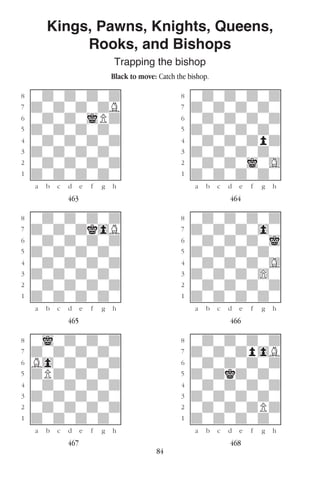 84
Kings, Pawns, Knights, Queens,
Rooks, and Bishops
Trapping the bishop
Black to move: Catch the bishop.
w________w� w________w
°wdwdwdwd]� °wdwdwdwd]
‡dwdwdwdB]� ‡dwdwdwdw]
ﬂwdwdwiPd]� ﬂwdwdwdwd]
ﬁdwdwdwdw]� ﬁdwdwdwdw]
›wdwdwdwd]� ›wdwdwdpd]
‹dwdwdwdw]� ‹dwdwdwdw]
¤wdwdwdwd]� ¤wdwdwiwG]
⁄dwdwdwdw]� ⁄dwdwdwdw]
w¡™£¢∞§¶•w� w¡™£¢∞§¶•w
463 464
w________w� w________w
°wdwdwdwd]� °wdwdwdwd]
‡dwdwdk0B]� ‡dwdwdw0w]
ﬂwdwdwdwd]� ﬂwdwdwdwi]
ﬁdwdwdwdw]� ﬁdwdwdwdw]
›wdwdwdwd]� ›wdwdwdwG]
‹dwdwdwdw]� ‹dwdwdw)w]
¤wdwdwdwd]� ¤wdwdwdwd]
⁄dwdwdwdw]� ⁄dwdwdwdw]
w¡™£¢∞§¶•w� w¡™£¢∞§¶•w
465 466
w________w� w________w
°wiwdwdwd]� °wdwdwdwd]
‡dwdwdwdw]� ‡dwdwdp0B]
ﬂB0wdwdwd]� ﬂwdwdwdwd]
ﬁdPdwdwdw]� ﬁdwdkdwdw]
›wdwdwdwd]� ›wdwdwdwd]
‹dwdwdwdw]� ‹dwdwdwdw]
¤wdwdwdwd]� ¤wdwdwdPd]
⁄dwdwdwdw]� ⁄dwdwdwdw]
w¡™£¢∞§¶•w� w¡™£¢∞§¶•w
467 468
 