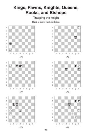 86
Kings, Pawns, Knights, Queens,
Rooks, and Bishops
Trapping the knight
Black to move: Catch the knight.
w________w� w________w
°wdwdwdwd]� °wdwdwdwH]
‡dwdwdwdw]� ‡dwdwdwdw]
ﬂwdwdwdwd]� ﬂwdwdwdwd]
ﬁdwdwdwdw]� ﬁdwdwdwiw]
›wdwdwdwd]� ›wdwdwdwd]
‹iwdwdwdw]� ‹dwdwdwdw]
¤wdwdwdwd]� ¤wdwdwdwd]
⁄Hwdwdwdw]� ⁄dwdwdwdw]
w¡™£¢∞§¶•w� w¡™£¢∞§¶•w
475 476
w________w� w________w
°wdwdwdwd]� °wdwdwdwd]
‡Hw0kdwdw]� ‡dwdwdw0N]
ﬂwdwdwdwd]� ﬂwdwiwdw0]
ﬁdwdwdwdw]� ﬁdwdwdwdw]
›wdwdwdwd]� ›wdwdwdwd]
‹dwdwdwdw]� ‹dwdwdwdw]
¤wdwdwdwd]� ¤wdwdwdw)]
⁄dwdwdwdw]� ⁄dwdwdwdw]
w¡™£¢∞§¶•w� w¡™£¢∞§¶•w
477 478
w________w� w________w
°wdwdwdwd]� °wdwdwdwd]
‡dwdwdwdw]� ‡dwdwdw0p]
ﬂw0kdwdwd]� ﬂwdwdkdwd]
ﬁdwdwdwdw]� ﬁdwdwdwdw]
›Ndw0wdwd]� ›wdwdwdwH]
‹)wdwdwdw]� ‹dwdwdPdw]
¤w)w)wdwd]� ¤wdwdwdPd]
⁄dwdwdwdw]� ⁄dwdwdwdw]
w¡™£¢∞§¶•w� w¡™£¢∞§¶•w
479 480
 