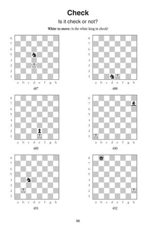 88
Check
Is it check or not?
White to move: Is the white king in check?
w________w� w________w
°wdwdwdwd]� °wdwdwdwd]
‡dwdwdwdw]� ‡dwdwdwdw]
ﬂwdwdwdwd]� ﬂwdwdwdwd]
ﬁdwdndwdw]� ﬁdwdwdwdw]
›wdwdwdwd]� ›wdwdwdwd]
‹dwdKdwdw]� ‹dwdwdwdw]
¤wdwdwdwd]� ¤wdwdwdwd]
⁄dwdwdwdw]� ⁄dwdnIwdw]
w¡™£¢∞§¶•w� w¡™£¢∞§¶•w
487 488
w________w� w________w
°wdwdwdwd]� °wdwdwdwd]
‡dwdwdwdw]� ‡dwdwdwdb]
ﬂwdwdwdwd]� ﬂwdwdwdwd]
ﬁdwdwdwdw]� ﬁdwdwdwdw]
›wdwdwdwd]� ›wdwdwdwd]
‹dwdwdwdw]� ‹dwdwdwdw]
¤wdwdpdwd]� ¤wdwdwdwd]
⁄dwdwIwdw]� ⁄Iwdwdwdw]
w¡™£¢∞§¶•w� w¡™£¢∞§¶•w
489 490
w________w� w________w
°wdwdwdwd]� °w1wdwdwd]
‡dwdwdwdw]� ‡dwdwdwdw]
ﬂwdwdwdwd]� ﬂwdwdwdwd]
ﬁdwdwdwdw]� ﬁdwdwdwdw]
›wdndwdwd]� ›wdwdwdwd]
‹dwdwdwdw]� ‹dwdwdwdw]
¤wIwdwdwd]� ¤wdwdwdwI]
⁄dwdwdwdw]� ⁄dwdwdwdw]
w¡™£¢∞§¶•w� w¡™£¢∞§¶•w
491 492
 