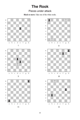 8
The Rook
Pieces under attack
Black to move: Take one of the white rooks.
w________w� w________w
°wdwdwdwd]� °rdwdwdRd]
‡dwdwdwdw]� ‡dwdwdwdw]
ﬂwdw$wdwd]� ﬂwdwdwdwd]
ﬁdwdw4wdw]� ﬁdwdwdwdw]
›wdwdwdwd]� ›wdwdwdwd]
‹dwdwdwdw]� ‹dwdwdwdw]
¤wdwdwdwd]� ¤wdwdwdwd]
⁄dwdw$wdw]� ⁄dRdwdwdw]
w¡™£¢∞§¶•w� w¡™£¢∞§¶•w
7 8
w________w� w________w
°wdwdwdwd]� °wdwdwdw4]
‡dwdwdwdw]� ‡$wdwdrdw]
ﬂwdwdw$wd]� ﬂwdwdwdwd]
ﬁdwdrdwdw]� ﬁdwdwdwdw]
›wdwdrdwd]� ›wdwdwdwd]
‹dwdRdwdw]� ‹dwdwdwdw]
¤wdwdwdwd]� ¤wdwdwdwd]
⁄dwdwdwdw]� ⁄dwdwdw$w]
w¡™£¢∞§¶•w� w¡™£¢∞§¶•w
9 10
w________w� w________w
°wdwdwdw4]� °wdRdwdwd]
‡$wdwdwdw]� ‡dwdwdwdw]
ﬂwdwdwdwd]� ﬂwdwdwdwd]
ﬁdwdwdwdw]� ﬁ$wdwdw4w]
›wdwdwdwd]� ›wdwdwdwd]
‹dwdwdwdw]� ‹drdwdwdw]
¤wdwdw$wd]� ¤wdwdwdwd]
⁄4wdwdwdw]� ⁄dwdwdwdw]
w¡™£¢∞§¶•w� w¡™£¢∞§¶•w
11 12
 