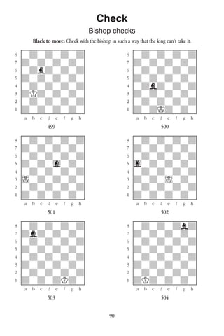 90
Check
Bishop checks
Black to move: Check with the bishop in such a way that the king can’t take it.
w________w� w________w
°wdwdwdwd]� °wdwdwdwd]
‡dwdwdwdw]� ‡dwdwdwdw]
ﬂwdbdwdwd]� ﬂwdwdwdwd]
ﬁdwdwdwdw]� ﬁdwdwdwdw]
›wdwdwdwd]� ›wdbdwdwd]
‹dKdwdwdw]� ‹dwdwdwdw]
¤wdwdwdwd]� ¤wdwdwdwd]
⁄dwdwdwdw]� ⁄dwdKdwdw]
w¡™£¢∞§¶•w� w¡™£¢∞§¶•w
499 500
w________w� w________w
°wdwdwdwd]� °wdwdwdwd]
‡dwdwdwdw]� ‡dwdwdwdw]
ﬂwdwdwdwd]� ﬂwdwdwdwd]
ﬁdwdwgwdw]� ﬁgwdwdwdw]
›wdwdwdwd]� ›wdwdwdwd]
‹Iwdwdwdw]� ‹dwdwIwdw]
¤wdwdwdwd]� ¤wdwdwdwd]
⁄dwdwdwdw]� ⁄dwdwdwdw]
w¡™£¢∞§¶•w� w¡™£¢∞§¶•w
501 502
w________w� w________w
°wdwdwdwd]� °wdwdwdbd]
‡dbdwdwdw]� ‡dwdwdwdw]
ﬂwdwdwdwd]� ﬂwdwdwdwd]
ﬁdwdwdwdw]� ﬁdwdwdwdw]
›wdwdwdwd]� ›wdwdwdwd]
‹dwdwdwdw]� ‹dwdwdwdw]
¤wdwdwdwd]� ¤wdwdwdwd]
⁄dwdwdKdw]� ⁄dKdwdwdw]
w¡™£¢∞§¶•w� w¡™£¢∞§¶•w
503 504
 