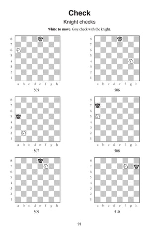 91
Check
Knight checks
White to move: Give check with the knight.
w________w� w________w
°wdwdkdwd]� °wdwdkdwd]
‡dwdwdwdw]� ‡dwdwdwdw]
ﬂNdwdwdwd]� ﬂwdwdwdwd]
ﬁdwdwdwdw]� ﬁdwdwdwdw]
›wdwdwdwd]� ›wdwdwdNd]
‹dwdwdwdw]� ‹dwdwdwdw]
¤wdwdwdwd]� ¤wdwdwdwd]
⁄dwdwdwdw]� ⁄dwdwdwdw]
w¡™£¢∞§¶•w� w¡™£¢∞§¶•w
505 506
w________w� w________w
°wdwdwdwd]� °wdwdwdwd]
‡dwdwdwdw]� ‡iwdwdwdw]
ﬂwdwdwdwd]� ﬂwdwdwdwd]
ﬁiwdwdwdw]� ﬁHwdwdwdw]
›wdwdwdwd]� ›wdwdwdwd]
‹dwdwdwdw]� ‹dwdwdwdw]
¤wHwdwdwd]� ¤wdwdwdwd]
⁄dwdwdwdw]� ⁄dwdwdwdw]
w¡™£¢∞§¶•w� w¡™£¢∞§¶•w
507 508
w________w� w________w
°wdwdkdwd]� °wdwdwdwd]
‡dwdwdNdw]� ‡dwdwdNdk]
ﬂwdwdwdwd]� ﬂwdwdwdwd]
ﬁdwdwdwdw]� ﬁdwdwdwdw]
›wdwdwdwd]� ›wdwdwdwd]
‹dwdwdwdw]� ‹dwdwdwdw]
¤wdwdwdwd]� ¤wdwdwdwd]
⁄dwdwdwdw]� ⁄dwdwdwdw]
w¡™£¢∞§¶•w� w¡™£¢∞§¶•w
509 510
 