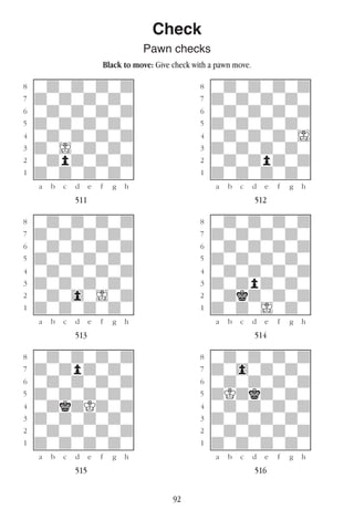 92
Check
Pawn checks
Black to move: Give check with a pawn move.
w________w� w________w
°wdwdwdwd]� °wdwdwdwd]
‡dwdwdwdw]� ‡dwdwdwdw]
ﬂwdwdwdwd]� ﬂwdwdwdwd]
ﬁdwdwdwdw]� ﬁdwdwdwdw]
›wdwdwdwd]� ›wdwdwdwI]
‹dwIwdwdw]� ‹dwdwdwdw]
¤wdpdwdwd]� ¤wdwdpdwd]
⁄dwdwdwdw]� ⁄dwdwdwdw]
w¡™£¢∞§¶•w� w¡™£¢∞§¶•w
511 512
w________w� w________w
°wdwdwdwd]� °wdwdwdwd]
‡dwdwdwdw]� ‡dwdwdwdw]
ﬂwdwdwdwd]� ﬂwdwdwdwd]
ﬁdwdwdwdw]� ﬁdwdwdwdw]
›wdwdwdwd]� ›wdwdwdwd]
‹dwdwdwdw]� ‹dwdpdwdw]
¤wdw0wIwd]� ¤wdkdwdwd]
⁄dwdwdwdw]� ⁄dwdwIwdw]
w¡™£¢∞§¶•w� w¡™£¢∞§¶•w
513 514
w________w� w________w
°wdwdwdwd]� °wdwdwdwd]
‡dwdpdwdw]� ‡dw0wdwdw]
ﬂwdwdwdwd]� ﬂwdwdwdwd]
ﬁdwdwdwdw]� ﬁdKdkdwdw]
›wdkdKdwd]� ›wdwdwdwd]
‹dwdwdwdw]� ‹dwdwdwdw]
¤wdwdwdwd]� ¤wdwdwdwd]
⁄dwdwdwdw]� ⁄dwdwdwdw]
w¡™£¢∞§¶•w� w¡™£¢∞§¶•w
515 516
 